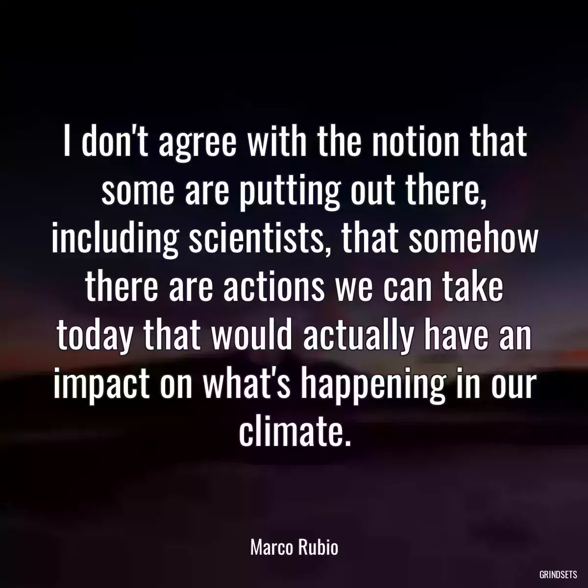 I don\'t agree with the notion that some are putting out there, including scientists, that somehow there are actions we can take today that would actually have an impact on what\'s happening in our climate.