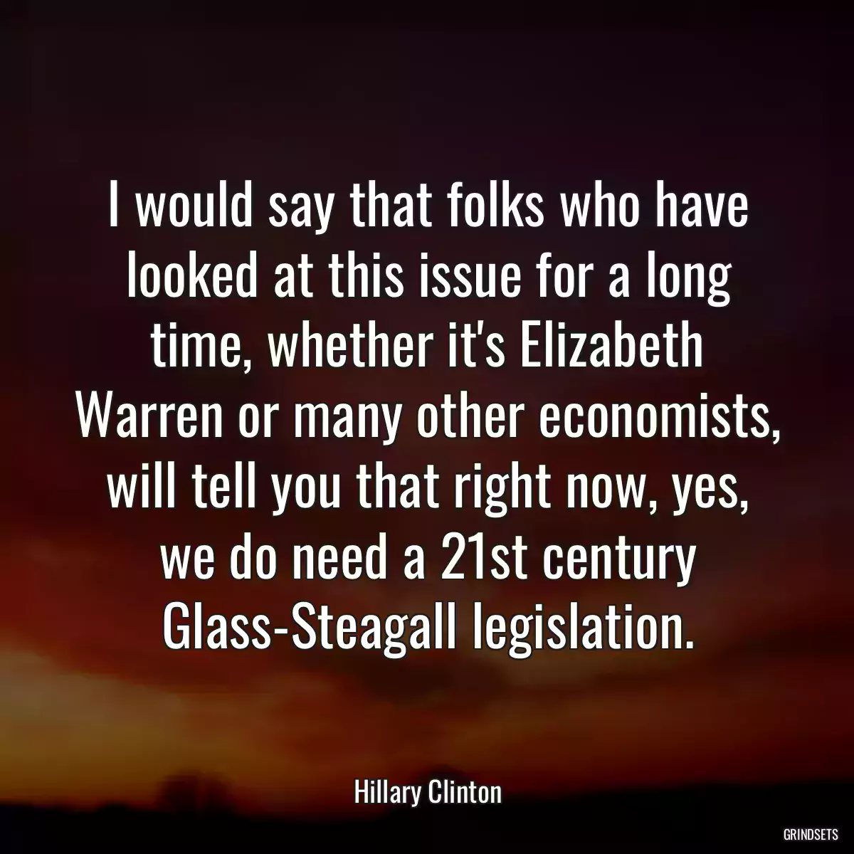 I would say that folks who have looked at this issue for a long time, whether it\'s Elizabeth Warren or many other economists, will tell you that right now, yes, we do need a 21st century Glass-Steagall legislation.