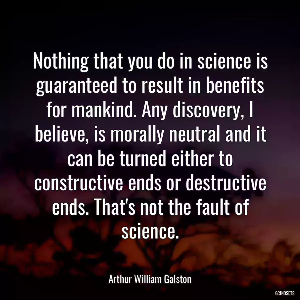 Nothing that you do in science is guaranteed to result in benefits for mankind. Any discovery, I believe, is morally neutral and it can be turned either to constructive ends or destructive ends. That\'s not the fault of science.