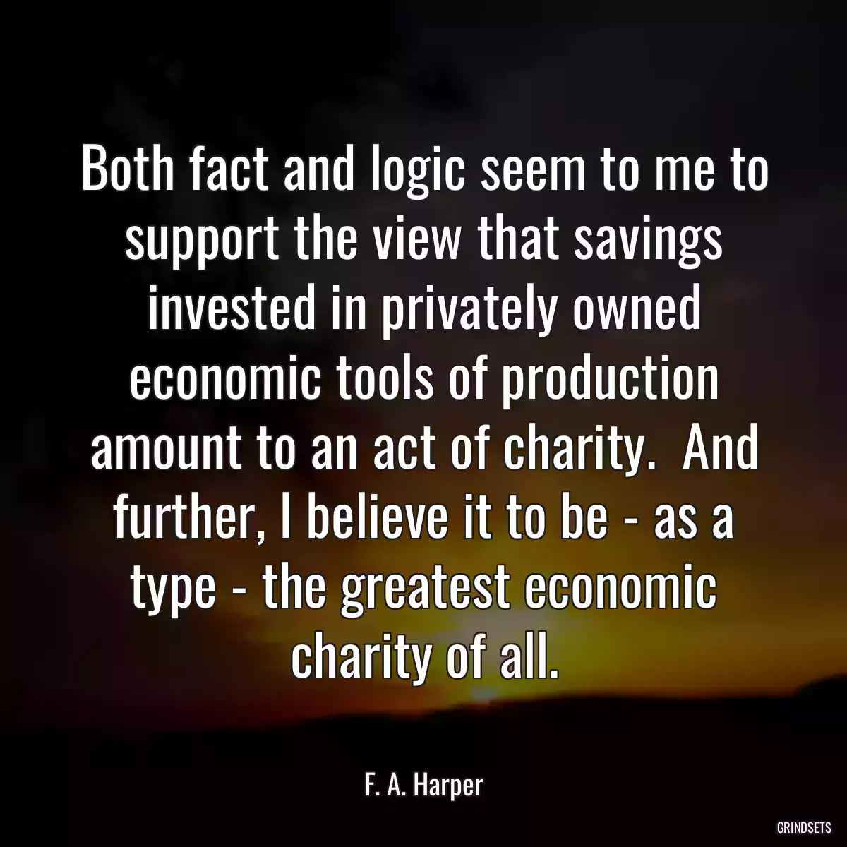 Both fact and logic seem to me to support the view that savings invested in privately owned economic tools of production amount to an act of charity.  And further, I believe it to be - as a type - the greatest economic charity of all.