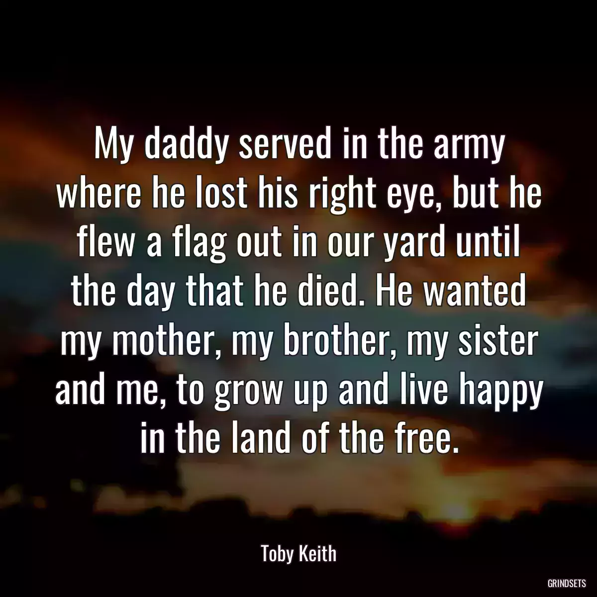 My daddy served in the army where he lost his right eye, but he flew a flag out in our yard until the day that he died. He wanted my mother, my brother, my sister and me, to grow up and live happy in the land of the free.