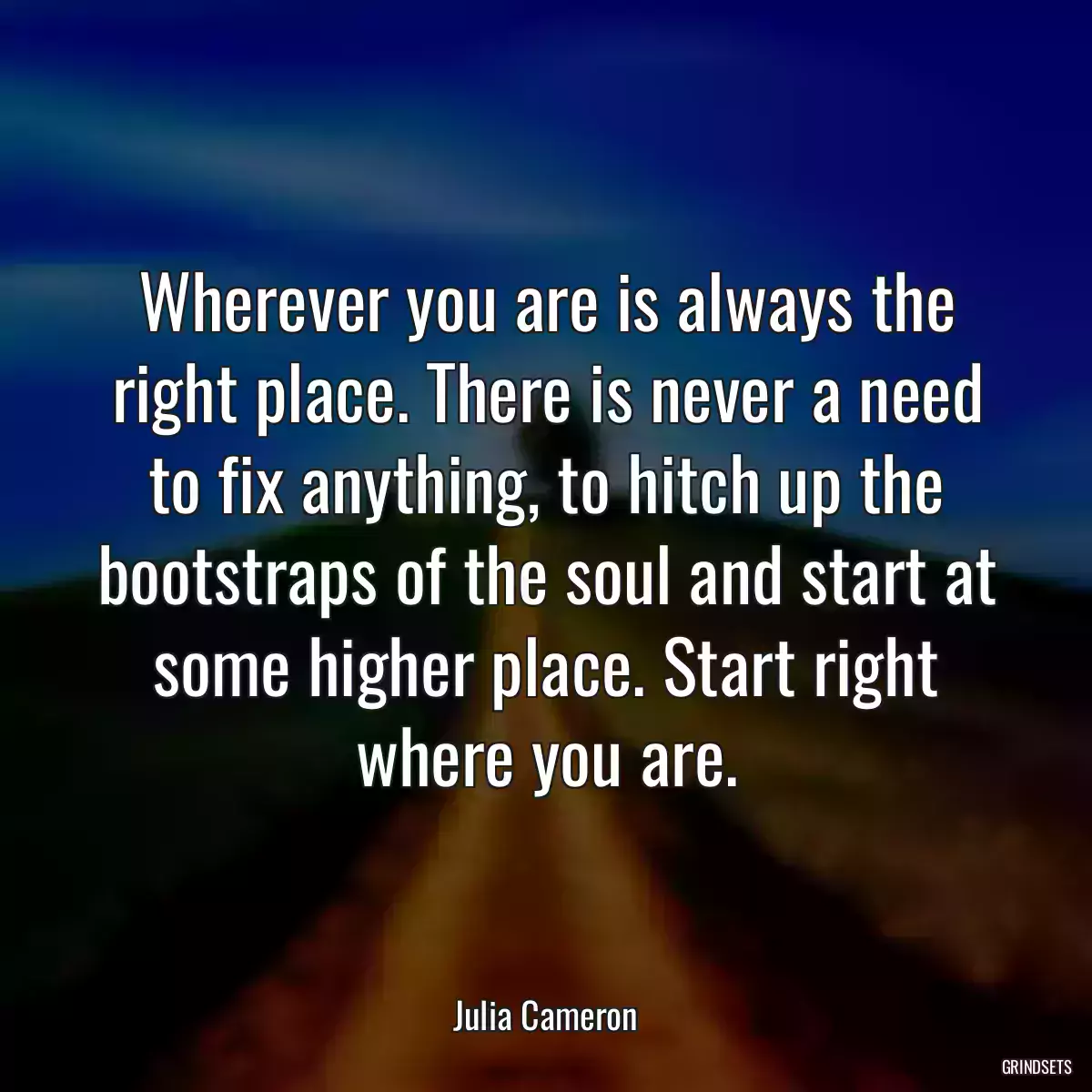 Wherever you are is always the right place. There is never a need to fix anything, to hitch up the bootstraps of the soul and start at some higher place. Start right where you are.