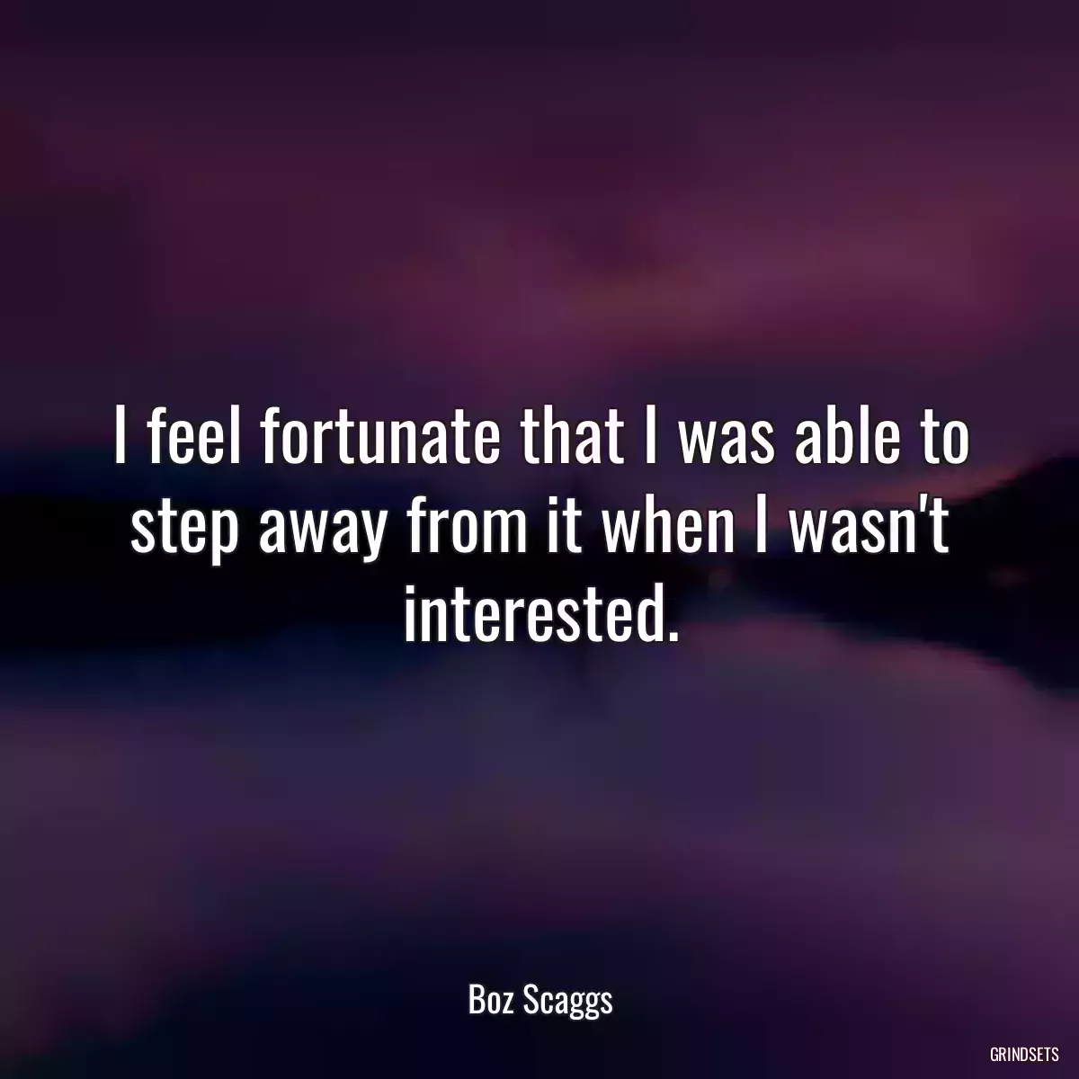 I feel fortunate that I was able to step away from it when I wasn\'t interested.