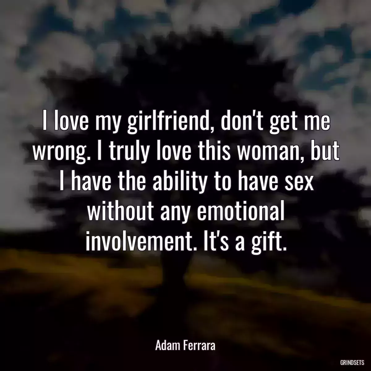 I love my girlfriend, don\'t get me wrong. I truly love this woman, but I have the ability to have sex without any emotional involvement. It\'s a gift.