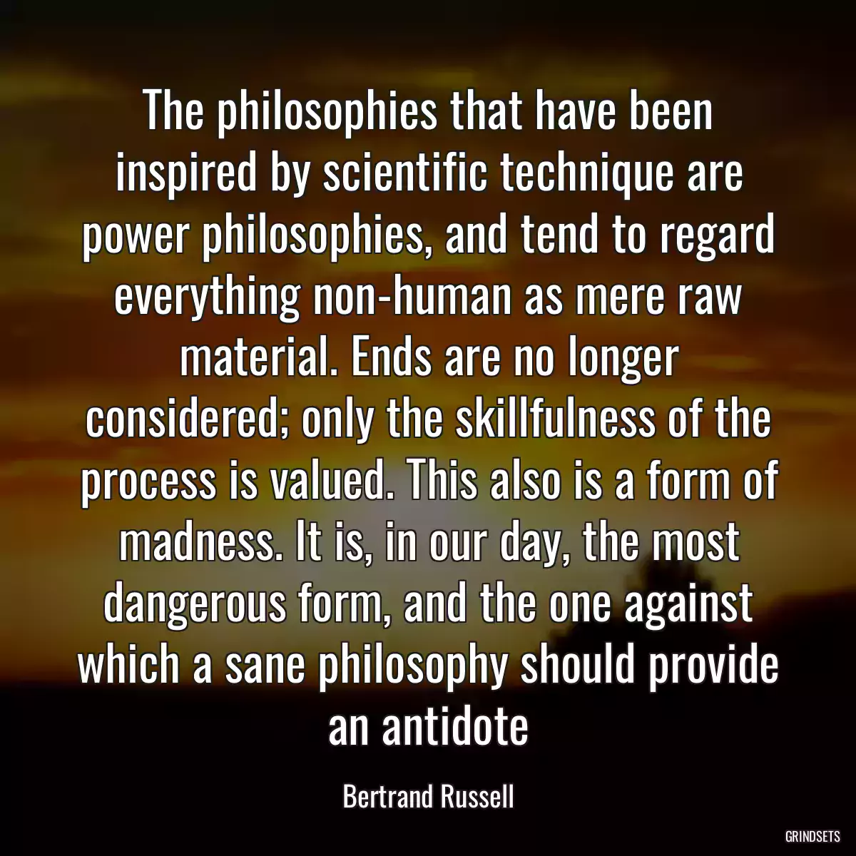 The philosophies that have been inspired by scientific technique are power philosophies, and tend to regard everything non-human as mere raw material. Ends are no longer considered; only the skillfulness of the process is valued. This also is a form of madness. It is, in our day, the most dangerous form, and the one against which a sane philosophy should provide an antidote