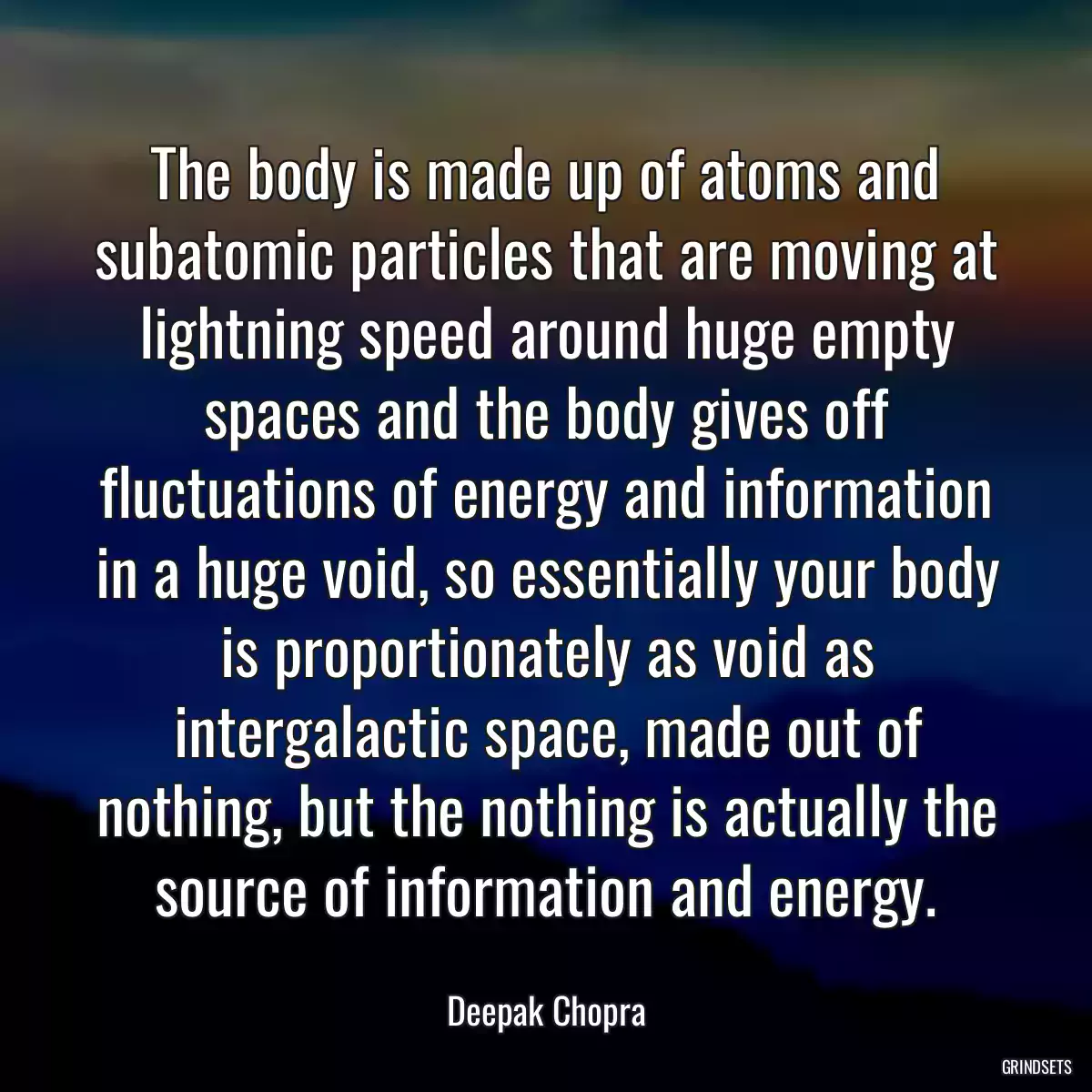 The body is made up of atoms and subatomic particles that are moving at lightning speed around huge empty spaces and the body gives off fluctuations of energy and information in a huge void, so essentially your body is proportionately as void as intergalactic space, made out of nothing, but the nothing is actually the source of information and energy.