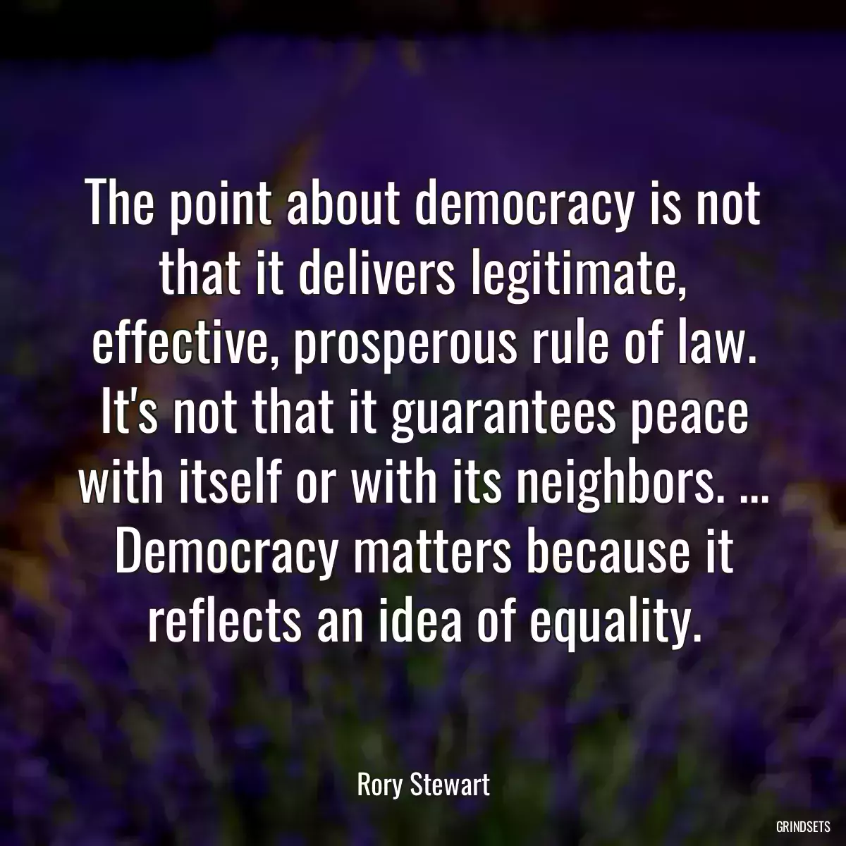 The point about democracy is not that it delivers legitimate, effective, prosperous rule of law. It\'s not that it guarantees peace with itself or with its neighbors. ... Democracy matters because it reflects an idea of equality.