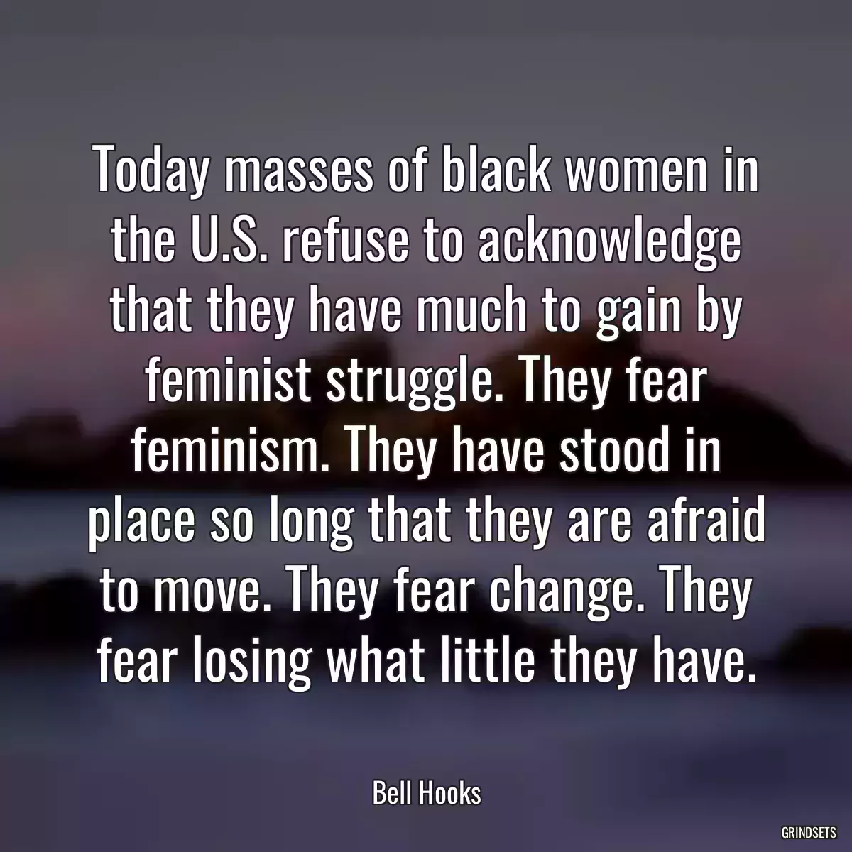 Today masses of black women in the U.S. refuse to acknowledge that they have much to gain by feminist struggle. They fear feminism. They have stood in place so long that they are afraid to move. They fear change. They fear losing what little they have.