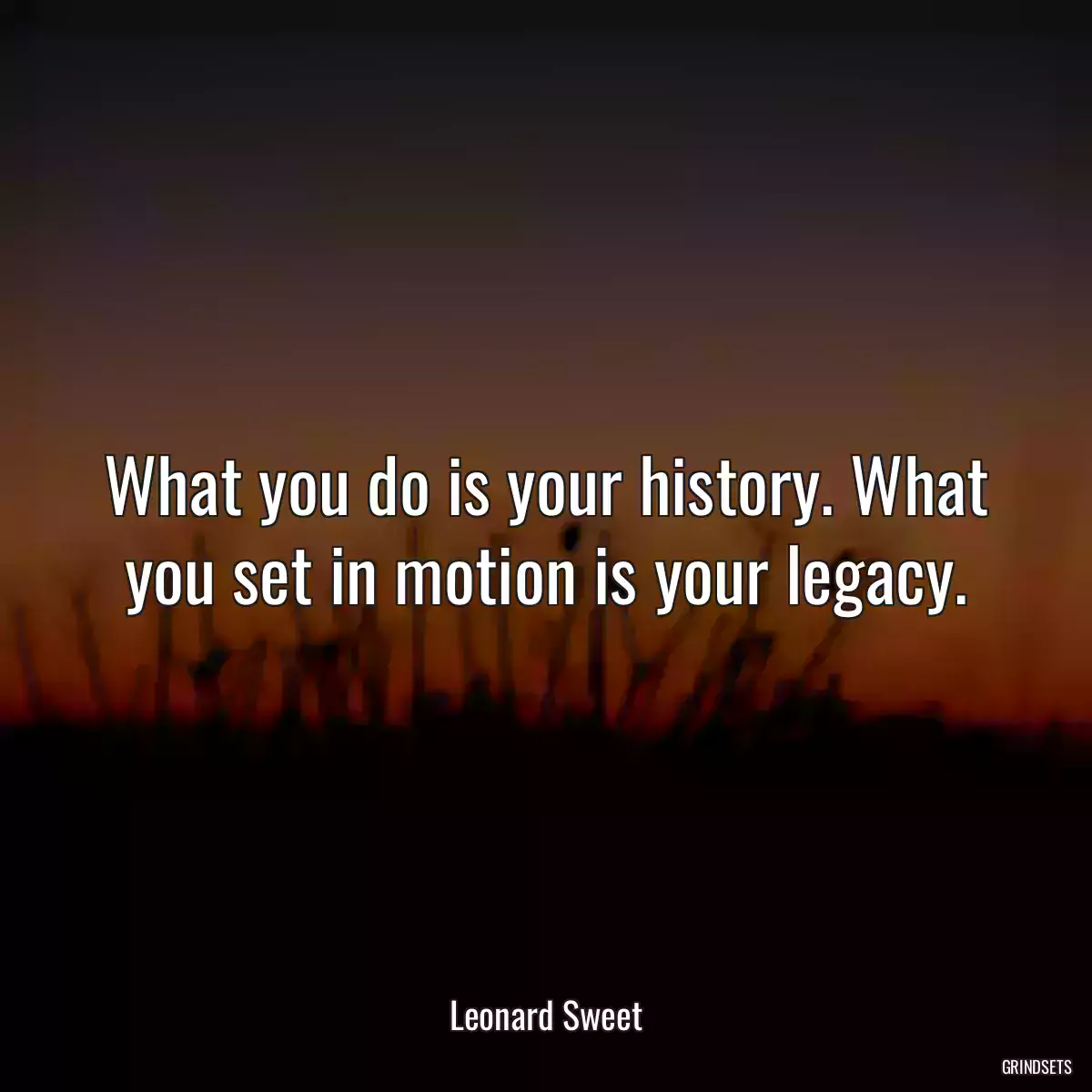 What you do is your history. What you set in motion is your legacy.