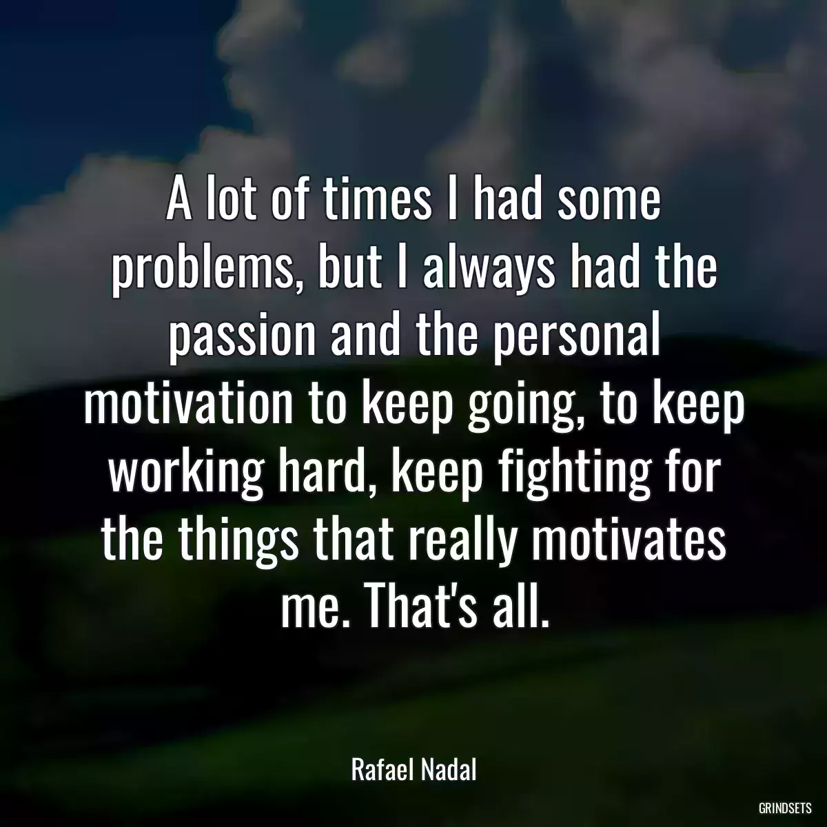 A lot of times I had some problems, but I always had the passion and the personal motivation to keep going, to keep working hard, keep fighting for the things that really motivates me. That\'s all.