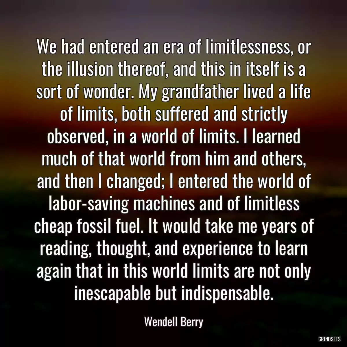 We had entered an era of limitlessness, or the illusion thereof, and this in itself is a sort of wonder. My grandfather lived a life of limits, both suffered and strictly observed, in a world of limits. I learned much of that world from him and others, and then I changed; I entered the world of labor-saving machines and of limitless cheap fossil fuel. It would take me years of reading, thought, and experience to learn again that in this world limits are not only inescapable but indispensable.