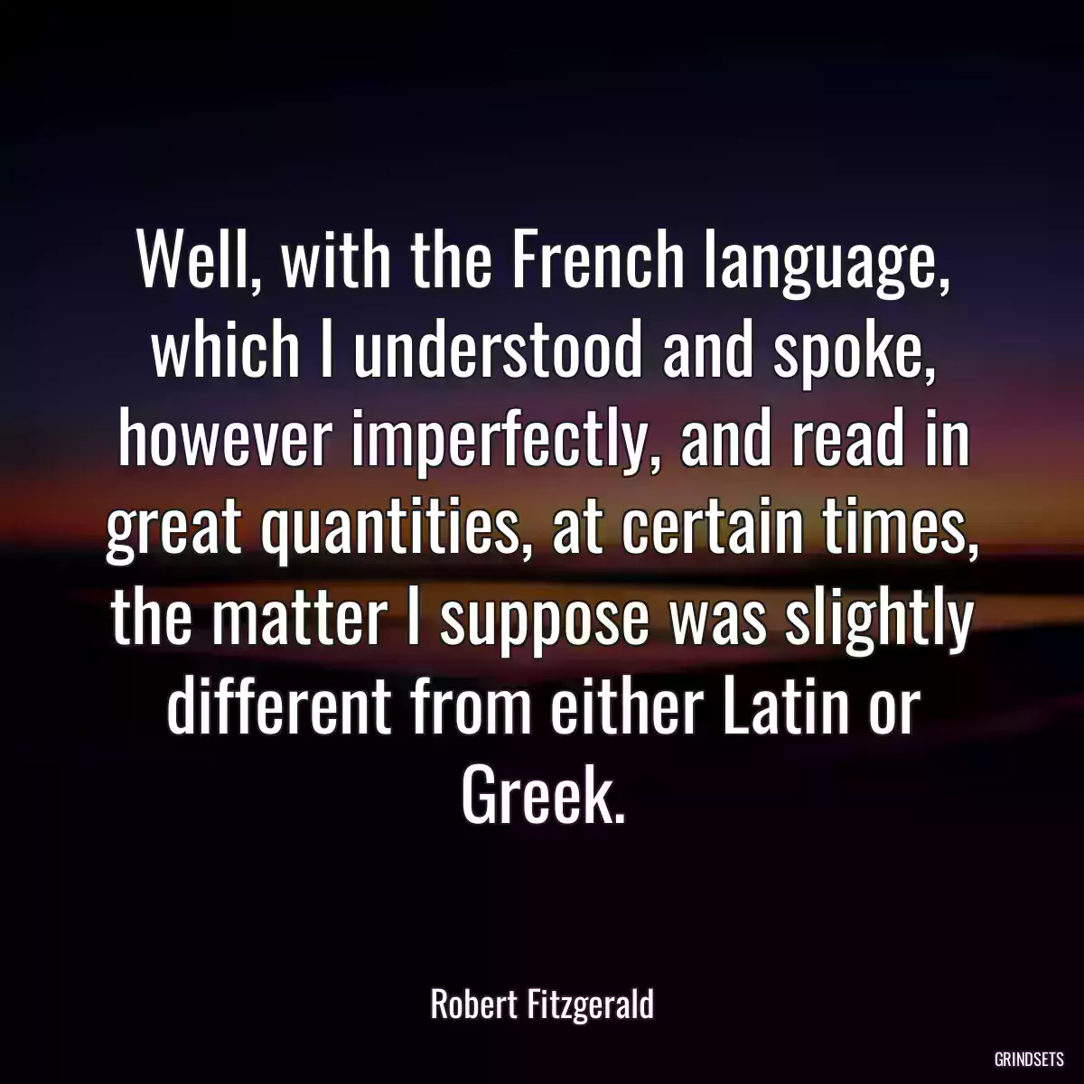 Well, with the French language, which I understood and spoke, however imperfectly, and read in great quantities, at certain times, the matter I suppose was slightly different from either Latin or Greek.