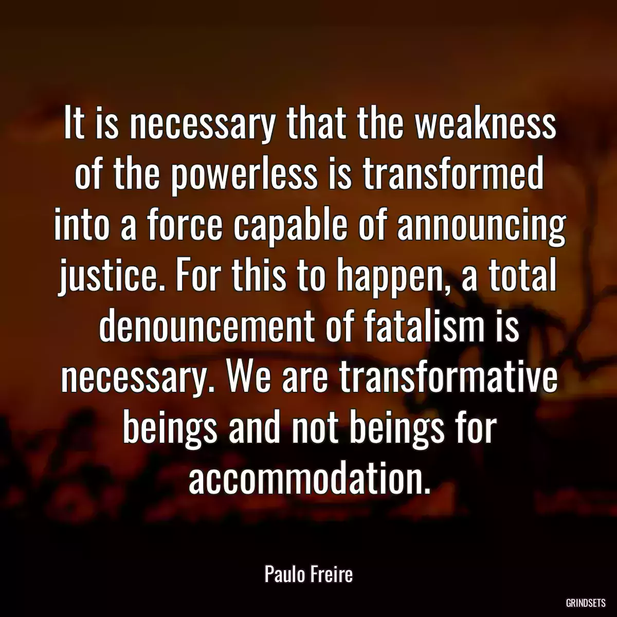 It is necessary that the weakness of the powerless is transformed into a force capable of announcing justice. For this to happen, a total denouncement of fatalism is necessary. We are transformative beings and not beings for accommodation.