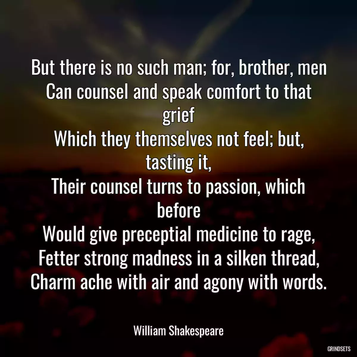 But there is no such man; for, brother, men
Can counsel and speak comfort to that grief
Which they themselves not feel; but, tasting it,
Their counsel turns to passion, which before
Would give preceptial medicine to rage,
Fetter strong madness in a silken thread,
Charm ache with air and agony with words.