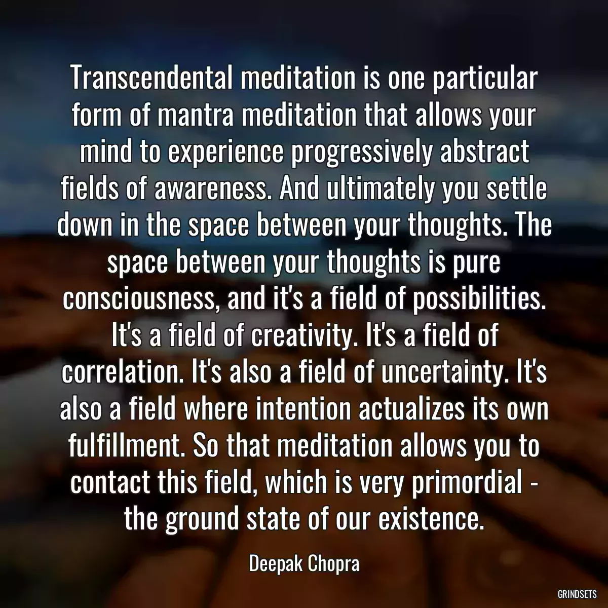 Transcendental meditation is one particular form of mantra meditation that allows your mind to experience progressively abstract fields of awareness. And ultimately you settle down in the space between your thoughts. The space between your thoughts is pure consciousness, and it\'s a field of possibilities. It\'s a field of creativity. It\'s a field of correlation. It\'s also a field of uncertainty. It\'s also a field where intention actualizes its own fulfillment. So that meditation allows you to contact this field, which is very primordial - the ground state of our existence.