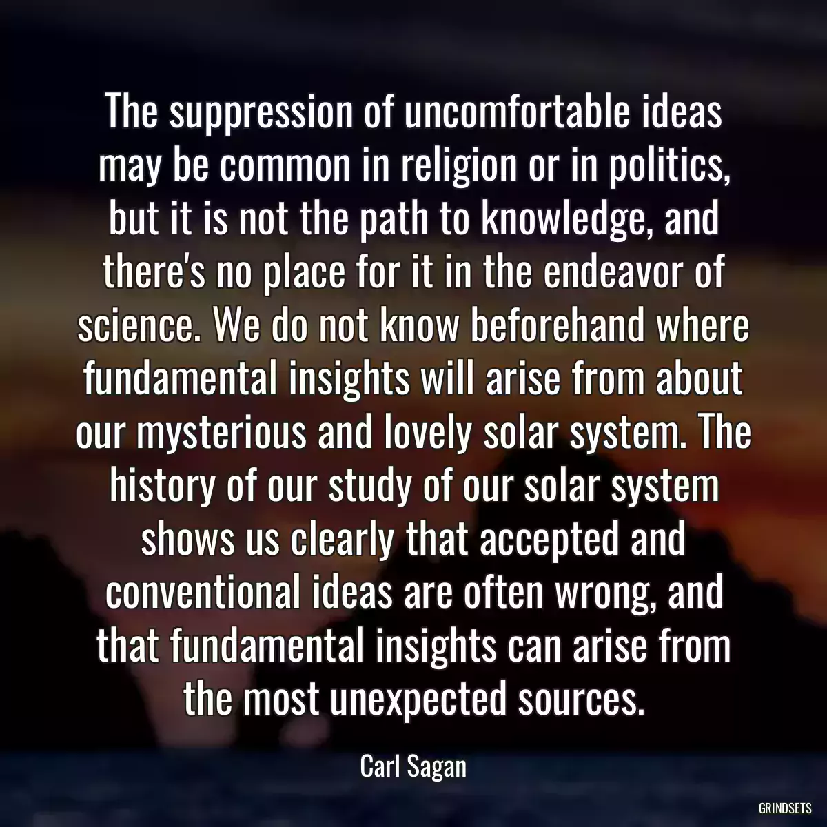 The suppression of uncomfortable ideas may be common in religion or in politics, but it is not the path to knowledge, and there\'s no place for it in the endeavor of science. We do not know beforehand where fundamental insights will arise from about our mysterious and lovely solar system. The history of our study of our solar system shows us clearly that accepted and conventional ideas are often wrong, and that fundamental insights can arise from the most unexpected sources.