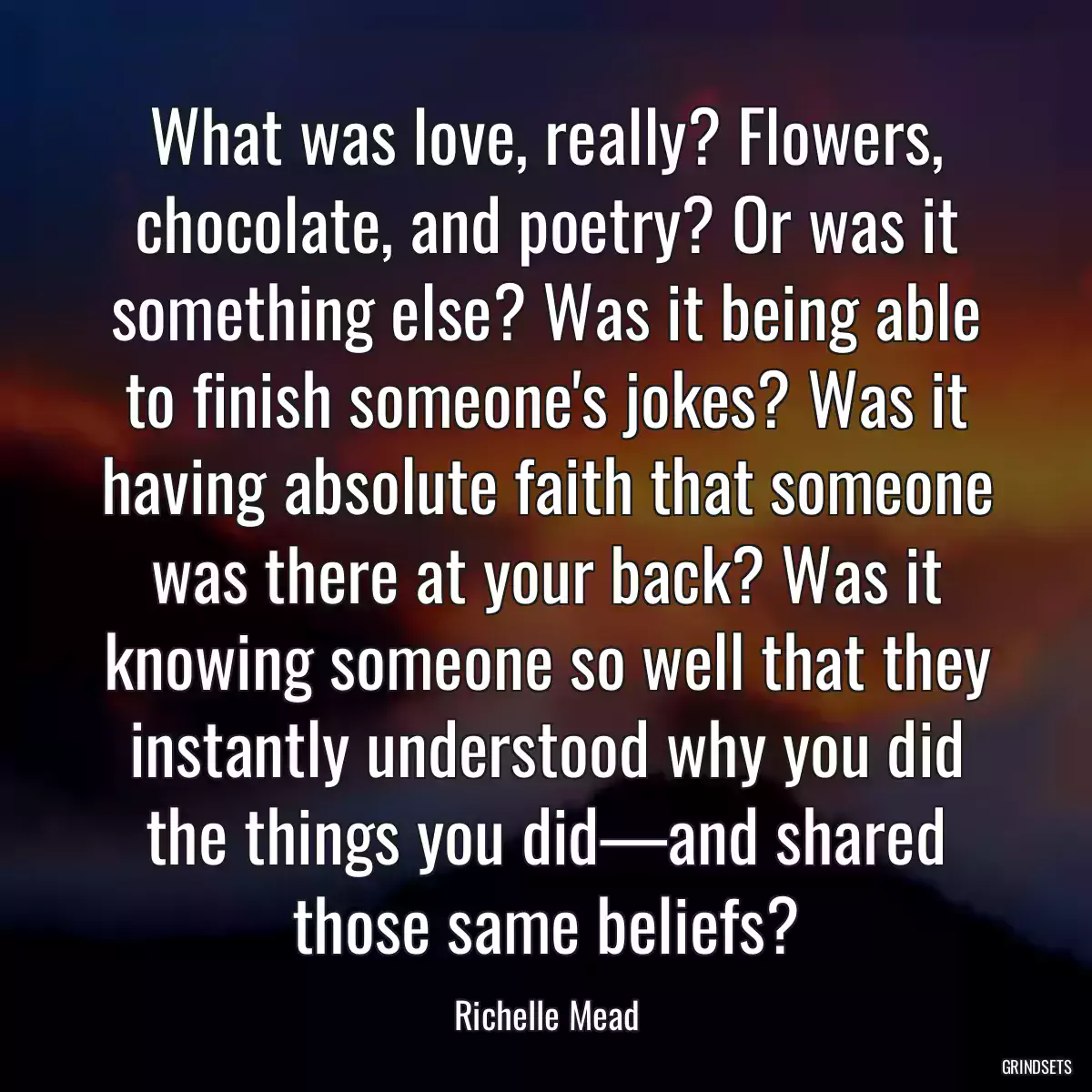 What was love, really? Flowers, chocolate, and poetry? Or was it something else? Was it being able to finish someone\'s jokes? Was it having absolute faith that someone was there at your back? Was it knowing someone so well that they instantly understood why you did the things you did—and shared those same beliefs?