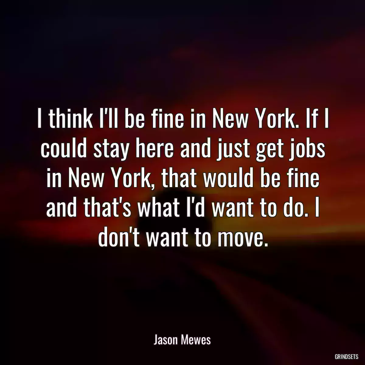 I think I\'ll be fine in New York. If I could stay here and just get jobs in New York, that would be fine and that\'s what I\'d want to do. I don\'t want to move.