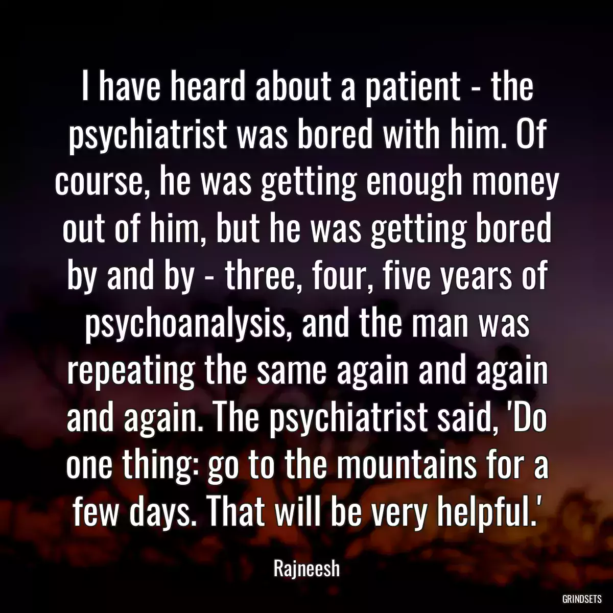 I have heard about a patient - the psychiatrist was bored with him. Of course, he was getting enough money out of him, but he was getting bored by and by - three, four, five years of psychoanalysis, and the man was repeating the same again and again and again. The psychiatrist said, \'Do one thing: go to the mountains for a few days. That will be very helpful.\'