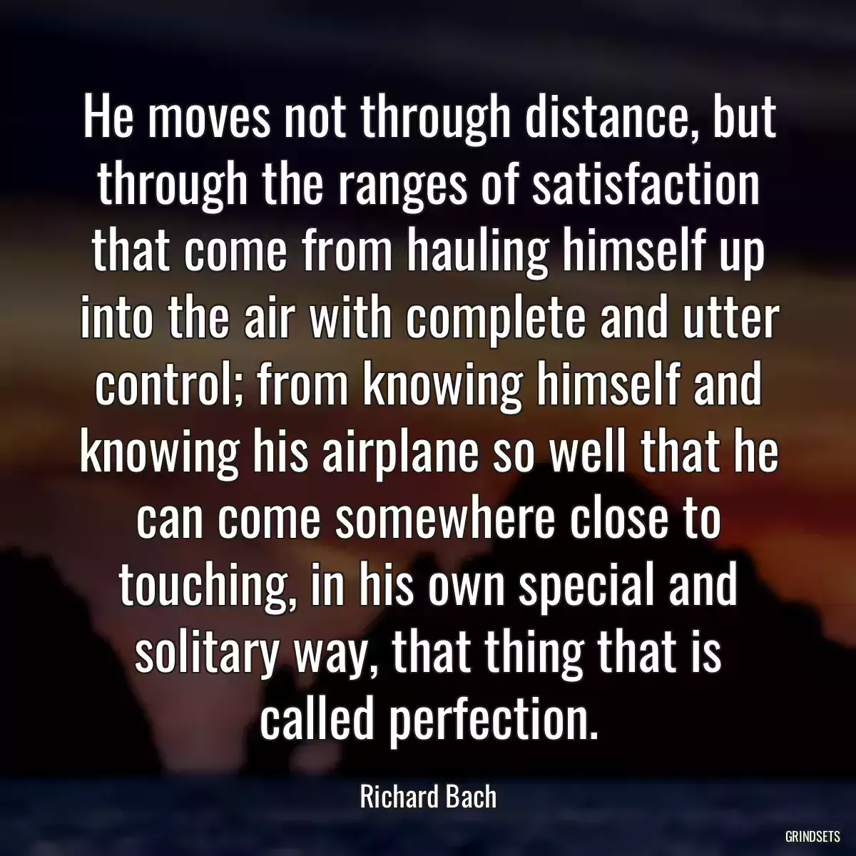 He moves not through distance, but through the ranges of satisfaction that come from hauling himself up into the air with complete and utter control; from knowing himself and knowing his airplane so well that he can come somewhere close to touching, in his own special and solitary way, that thing that is called perfection.