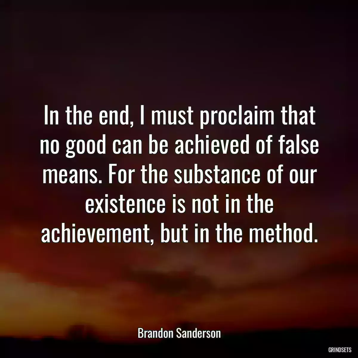 In the end, I must proclaim that no good can be achieved of false means. For the substance of our existence is not in the achievement, but in the method.