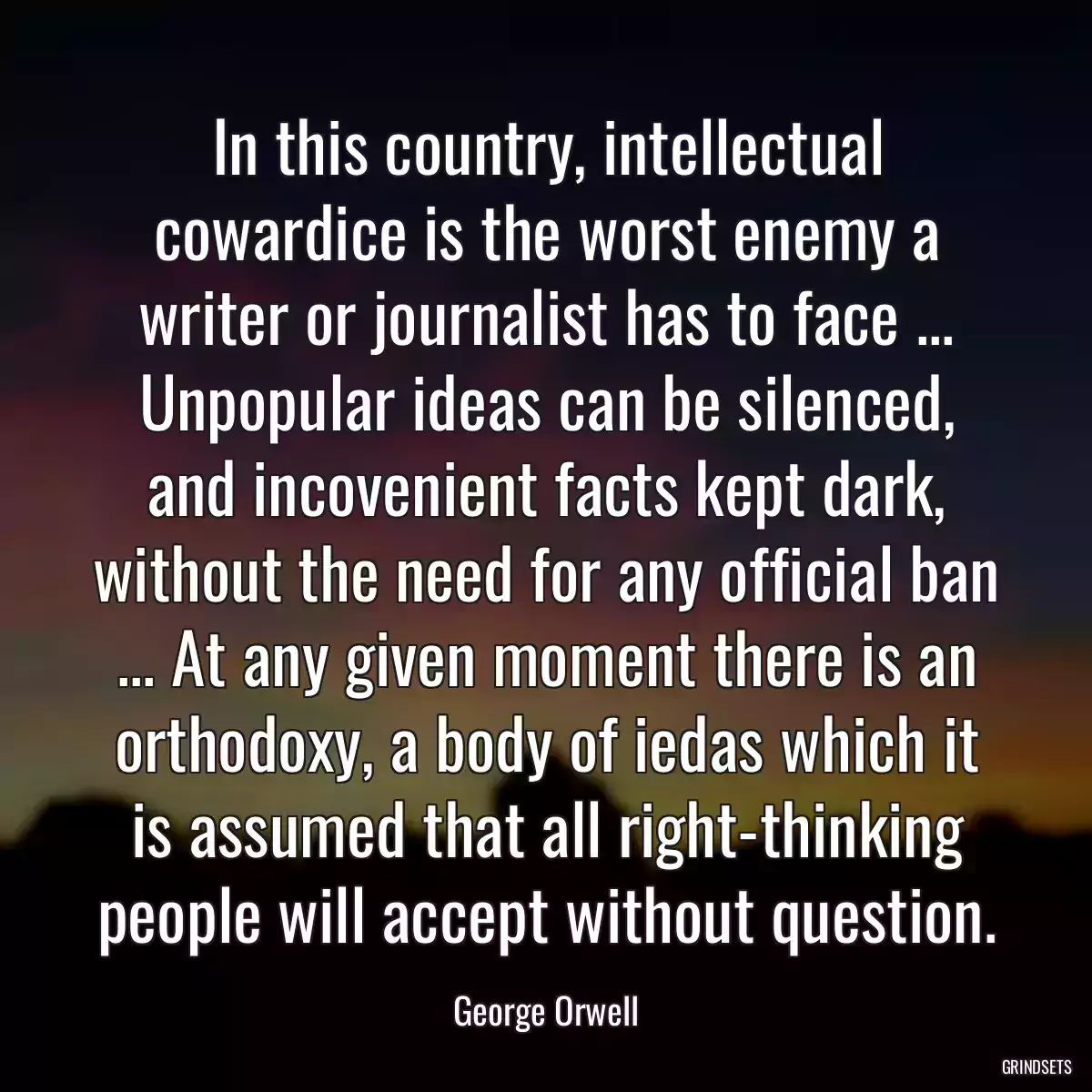 In this country, intellectual cowardice is the worst enemy a writer or journalist has to face ... Unpopular ideas can be silenced, and incovenient facts kept dark, without the need for any official ban ... At any given moment there is an orthodoxy, a body of iedas which it is assumed that all right-thinking people will accept without question.