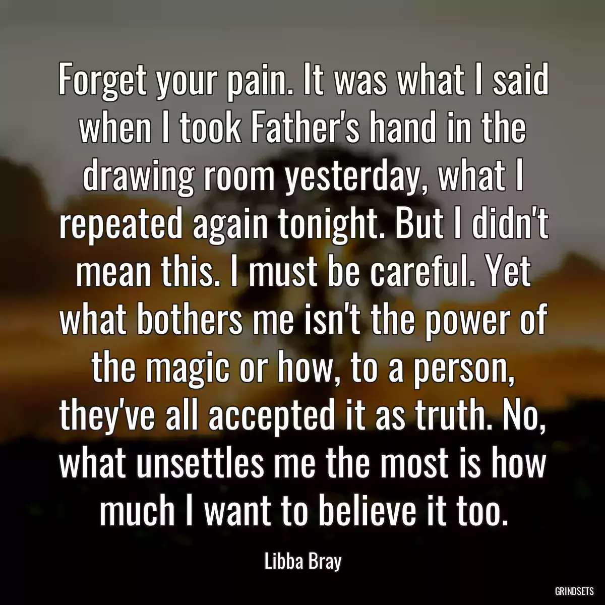 Forget your pain. It was what I said when I took Father\'s hand in the drawing room yesterday, what I repeated again tonight. But I didn\'t mean this. I must be careful. Yet what bothers me isn\'t the power of the magic or how, to a person, they\'ve all accepted it as truth. No, what unsettles me the most is how much I want to believe it too.