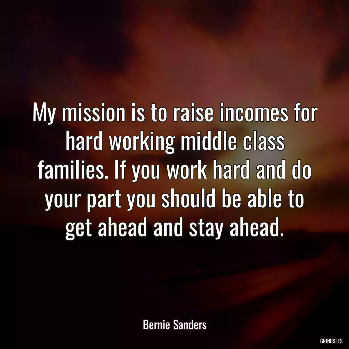 My mission is to raise incomes for hard working middle class families. If you work hard and do your part you should be able to get ahead and stay ahead.