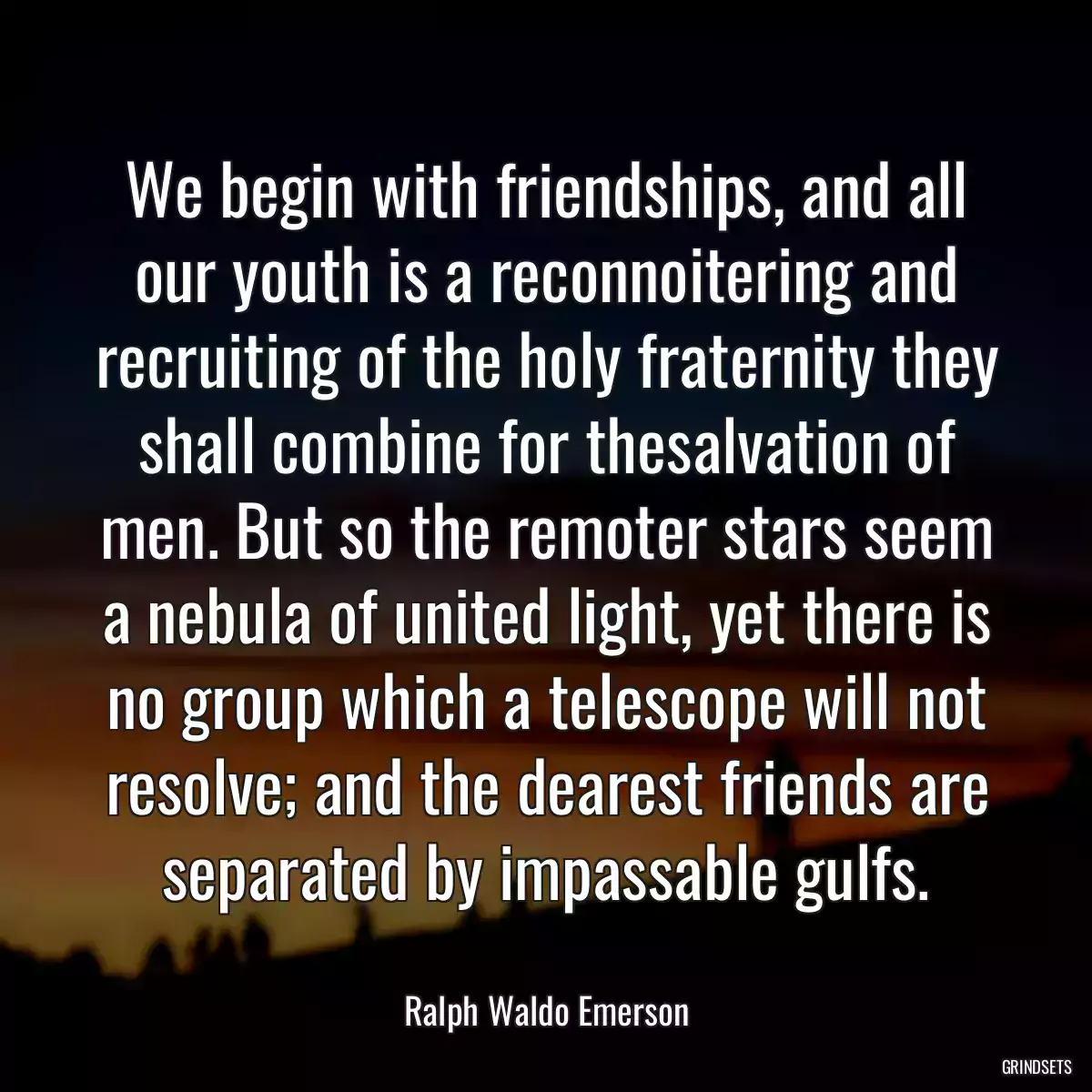 We begin with friendships, and all our youth is a reconnoitering and recruiting of the holy fraternity they shall combine for thesalvation of men. But so the remoter stars seem a nebula of united light, yet there is no group which a telescope will not resolve; and the dearest friends are separated by impassable gulfs.