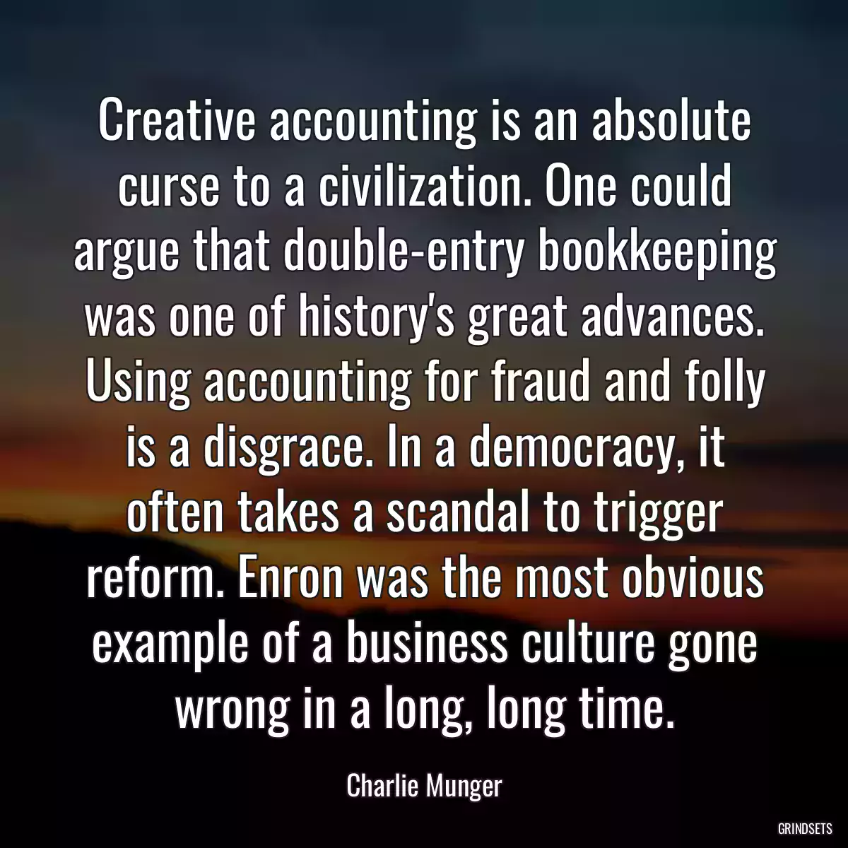 Creative accounting is an absolute curse to a civilization. One could argue that double-entry bookkeeping was one of history\'s great advances. Using accounting for fraud and folly is a disgrace. In a democracy, it often takes a scandal to trigger reform. Enron was the most obvious example of a business culture gone wrong in a long, long time.