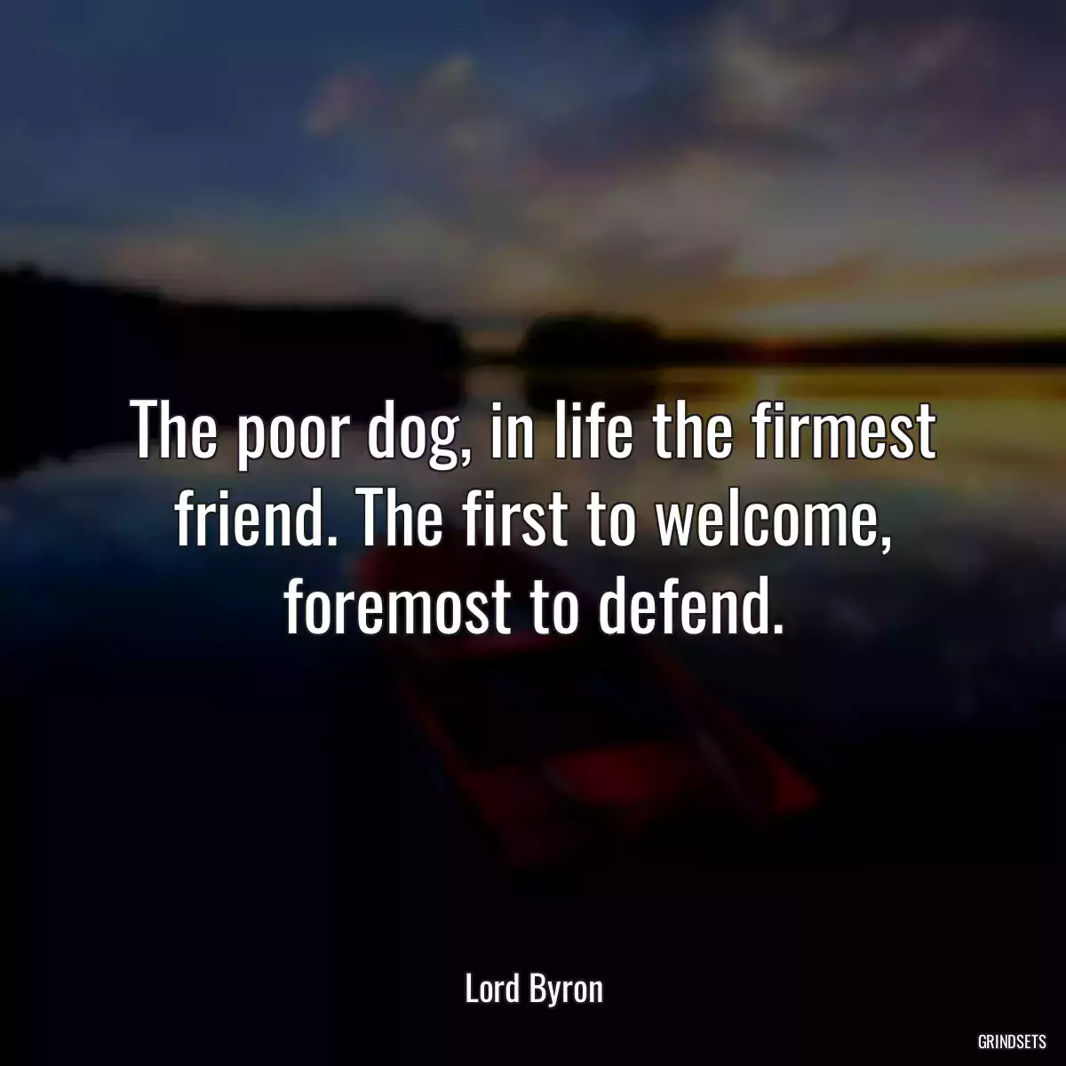 The poor dog, in life the firmest friend. The first to welcome, foremost to defend.