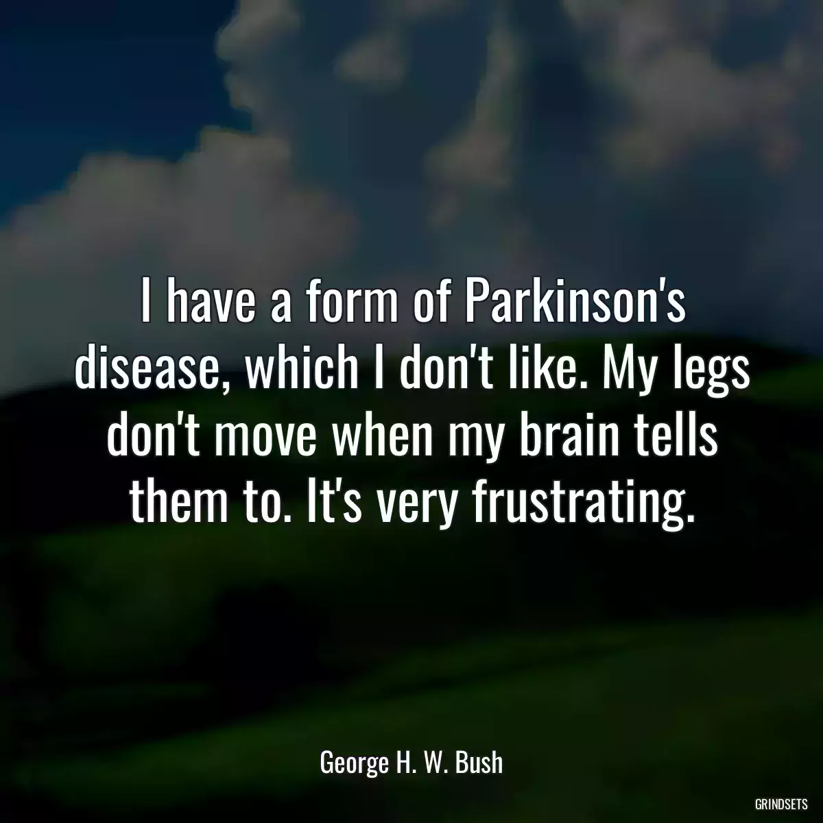 I have a form of Parkinson\'s disease, which I don\'t like. My legs don\'t move when my brain tells them to. It\'s very frustrating.