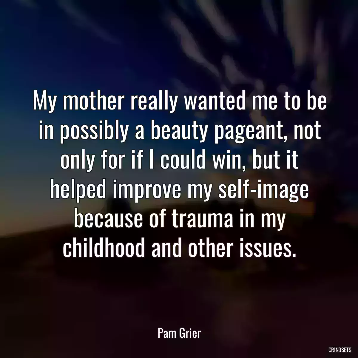 My mother really wanted me to be in possibly a beauty pageant, not only for if I could win, but it helped improve my self-image because of trauma in my childhood and other issues.