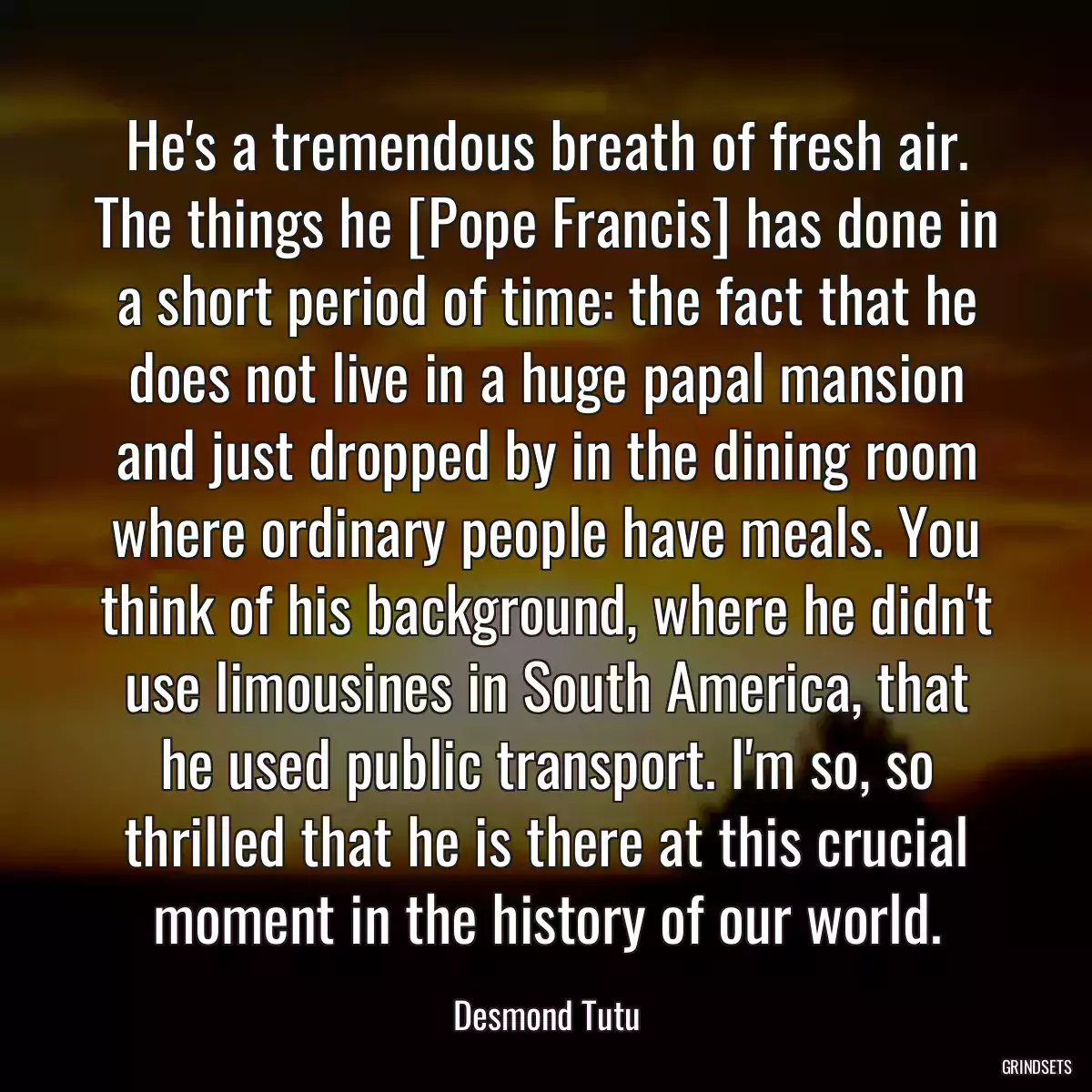 He\'s a tremendous breath of fresh air. The things he [Pope Francis] has done in a short period of time: the fact that he does not live in a huge papal mansion and just dropped by in the dining room where ordinary people have meals. You think of his background, where he didn\'t use limousines in South America, that he used public transport. I\'m so, so thrilled that he is there at this crucial moment in the history of our world.