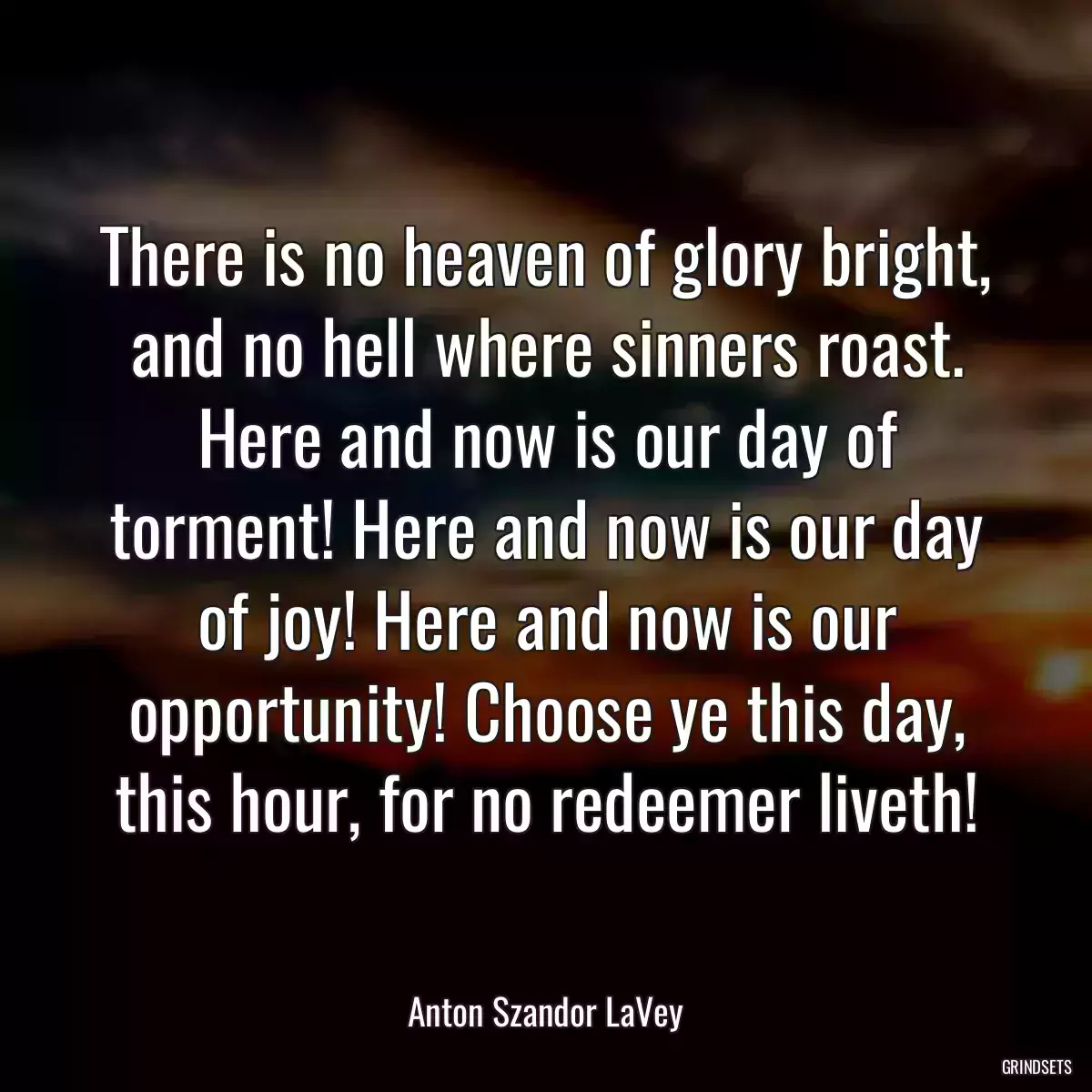 There is no heaven of glory bright, and no hell where sinners roast. Here and now is our day of torment! Here and now is our day of joy! Here and now is our opportunity! Choose ye this day, this hour, for no redeemer liveth!