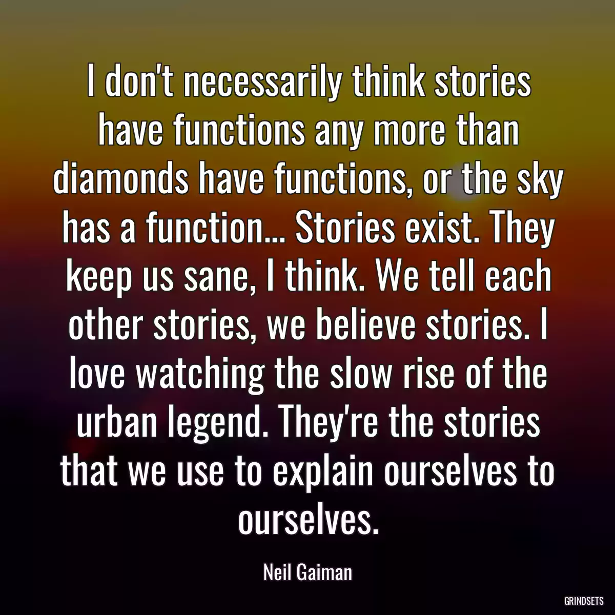 I don\'t necessarily think stories have functions any more than diamonds have functions, or the sky has a function... Stories exist. They keep us sane, I think. We tell each other stories, we believe stories. I love watching the slow rise of the urban legend. They\'re the stories that we use to explain ourselves to ourselves.