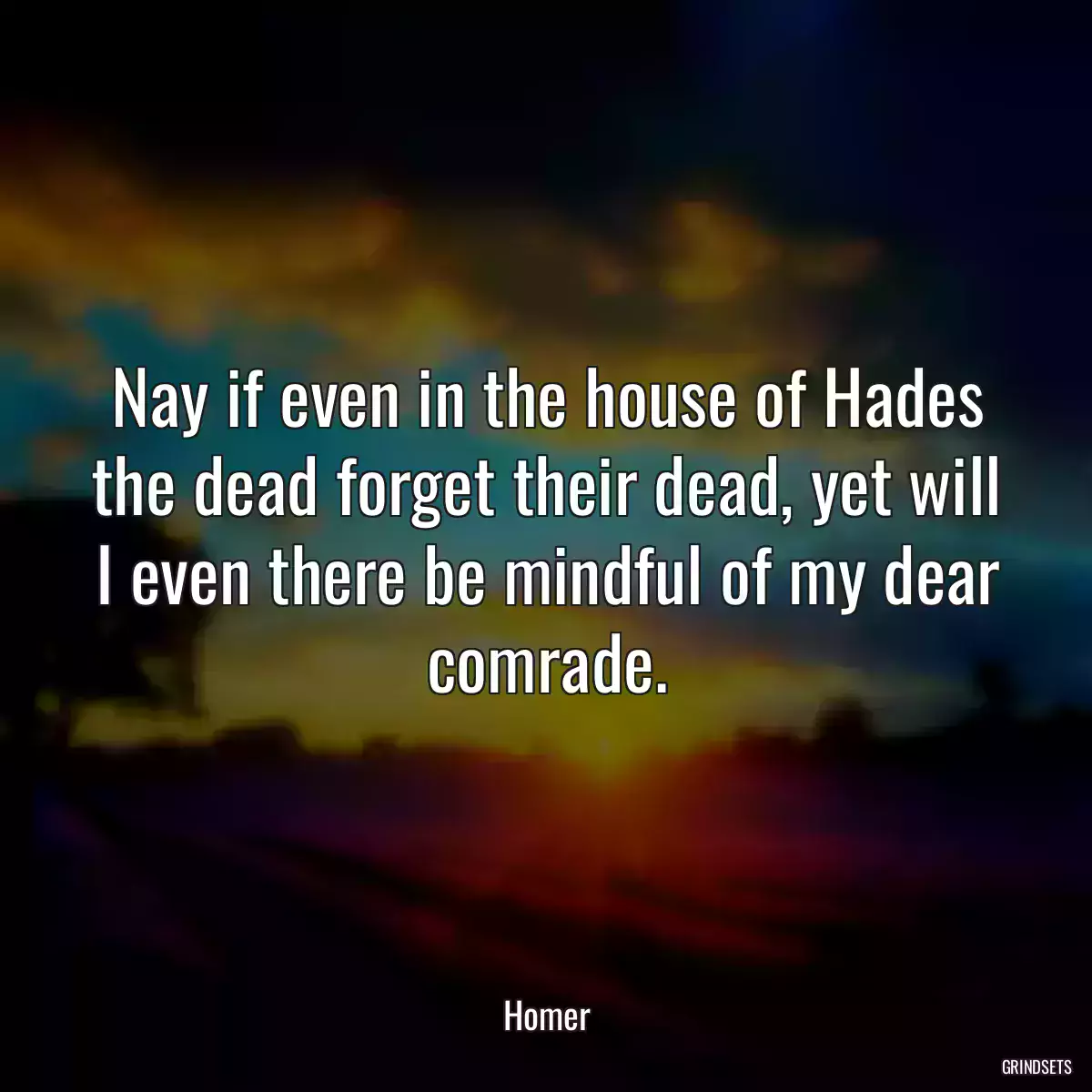 Nay if even in the house of Hades the dead forget their dead, yet will I even there be mindful of my dear comrade.