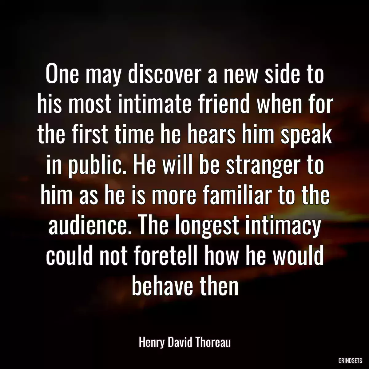 One may discover a new side to his most intimate friend when for the first time he hears him speak in public. He will be stranger to him as he is more familiar to the audience. The longest intimacy could not foretell how he would behave then