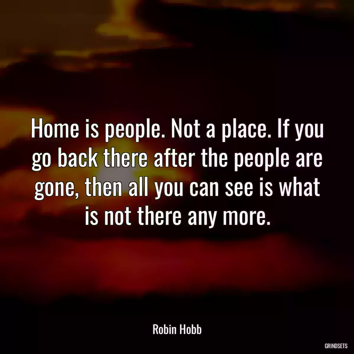 Home is people. Not a place. If you go back there after the people are gone, then all you can see is what is not there any more.