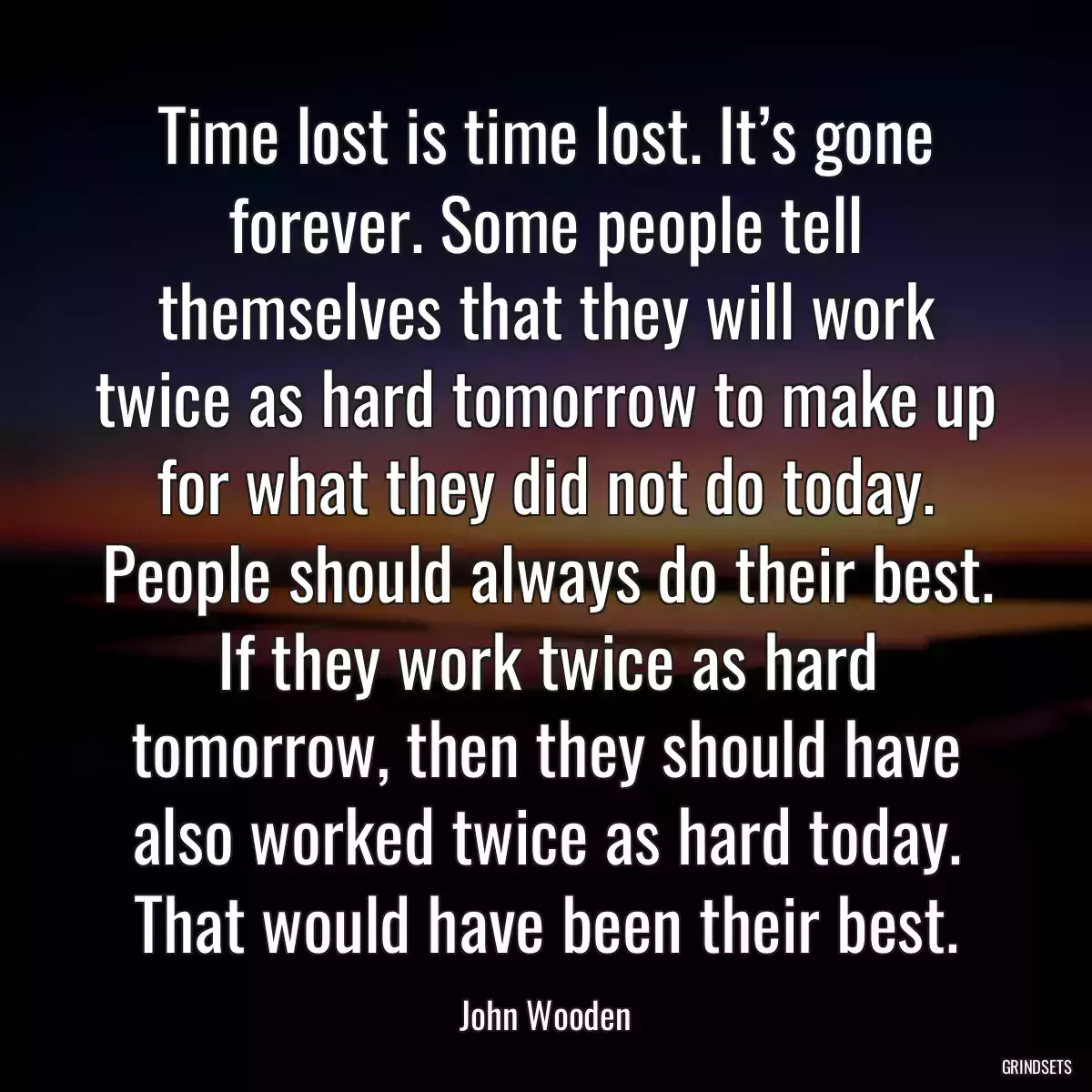 Time lost is time lost. It’s gone forever. Some people tell themselves that they will work twice as hard tomorrow to make up for what they did not do today. People should always do their best. If they work twice as hard tomorrow, then they should have also worked twice as hard today. That would have been their best.