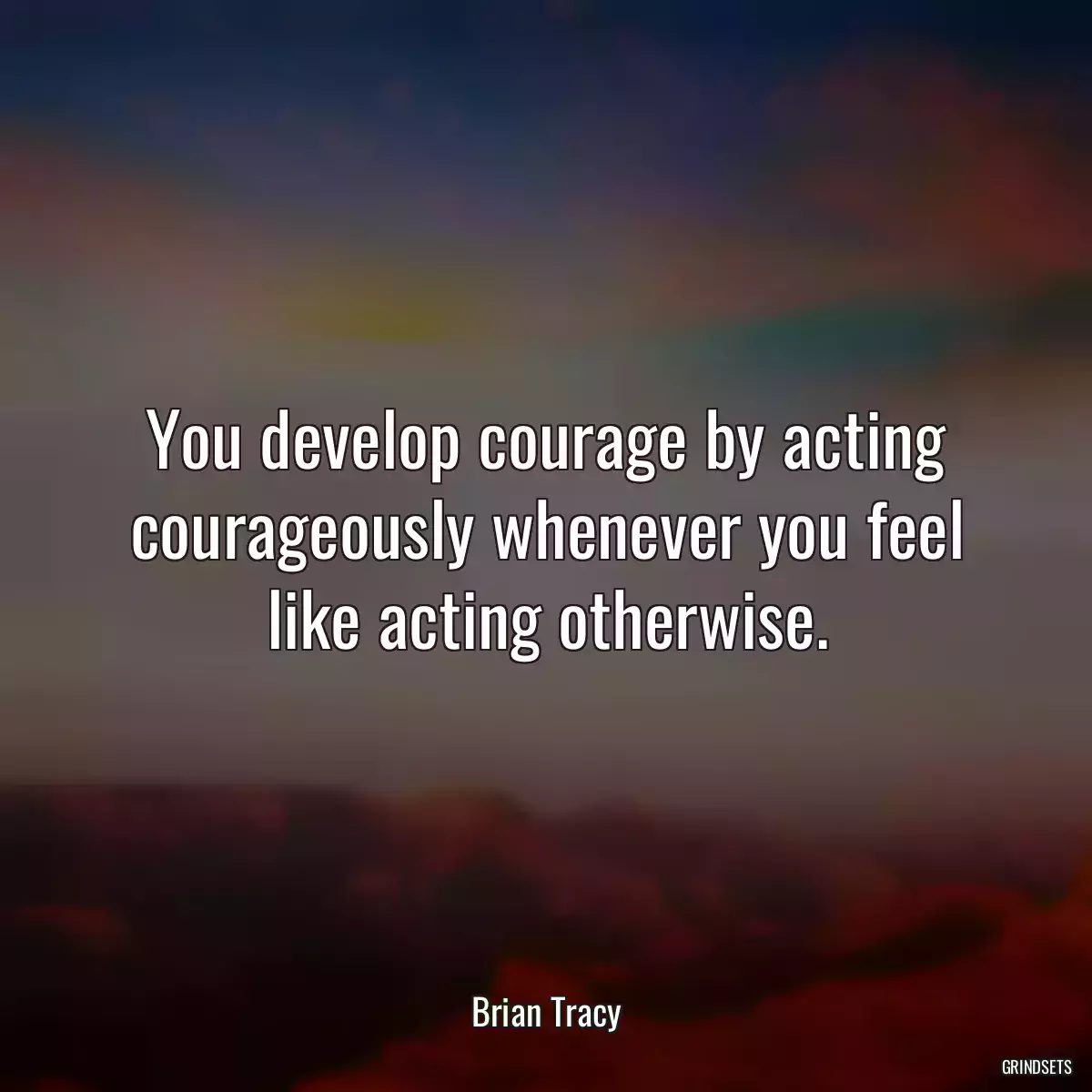 You develop courage by acting courageously whenever you feel like acting otherwise.