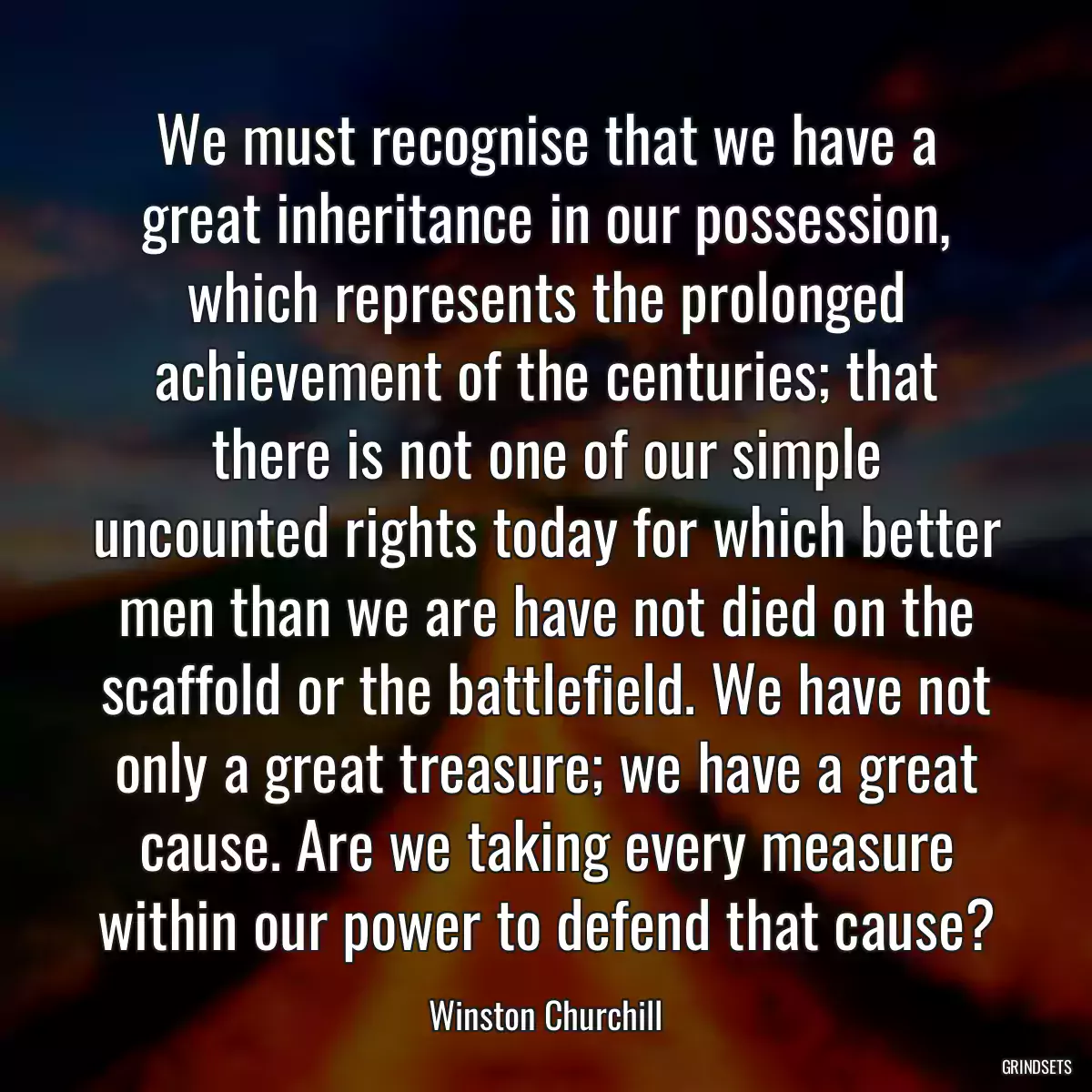 We must recognise that we have a great inheritance in our possession, which represents the prolonged achievement of the centuries; that there is not one of our simple uncounted rights today for which better men than we are have not died on the scaffold or the battlefield. We have not only a great treasure; we have a great cause. Are we taking every measure within our power to defend that cause?