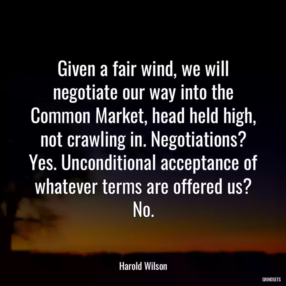 Given a fair wind, we will negotiate our way into the Common Market, head held high, not crawling in. Negotiations? Yes. Unconditional acceptance of whatever terms are offered us? No.