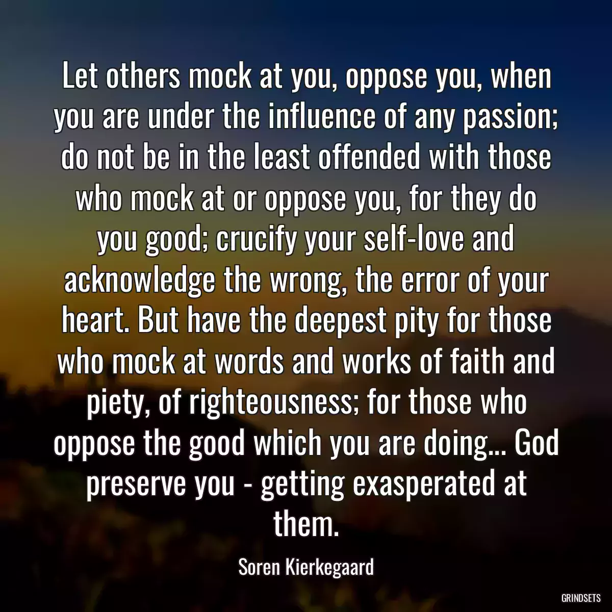 Let others mock at you, oppose you, when you are under the influence of any passion; do not be in the least offended with those who mock at or oppose you, for they do you good; crucify your self-love and acknowledge the wrong, the error of your heart. But have the deepest pity for those who mock at words and works of faith and piety, of righteousness; for those who oppose the good which you are doing... God preserve you - getting exasperated at them.