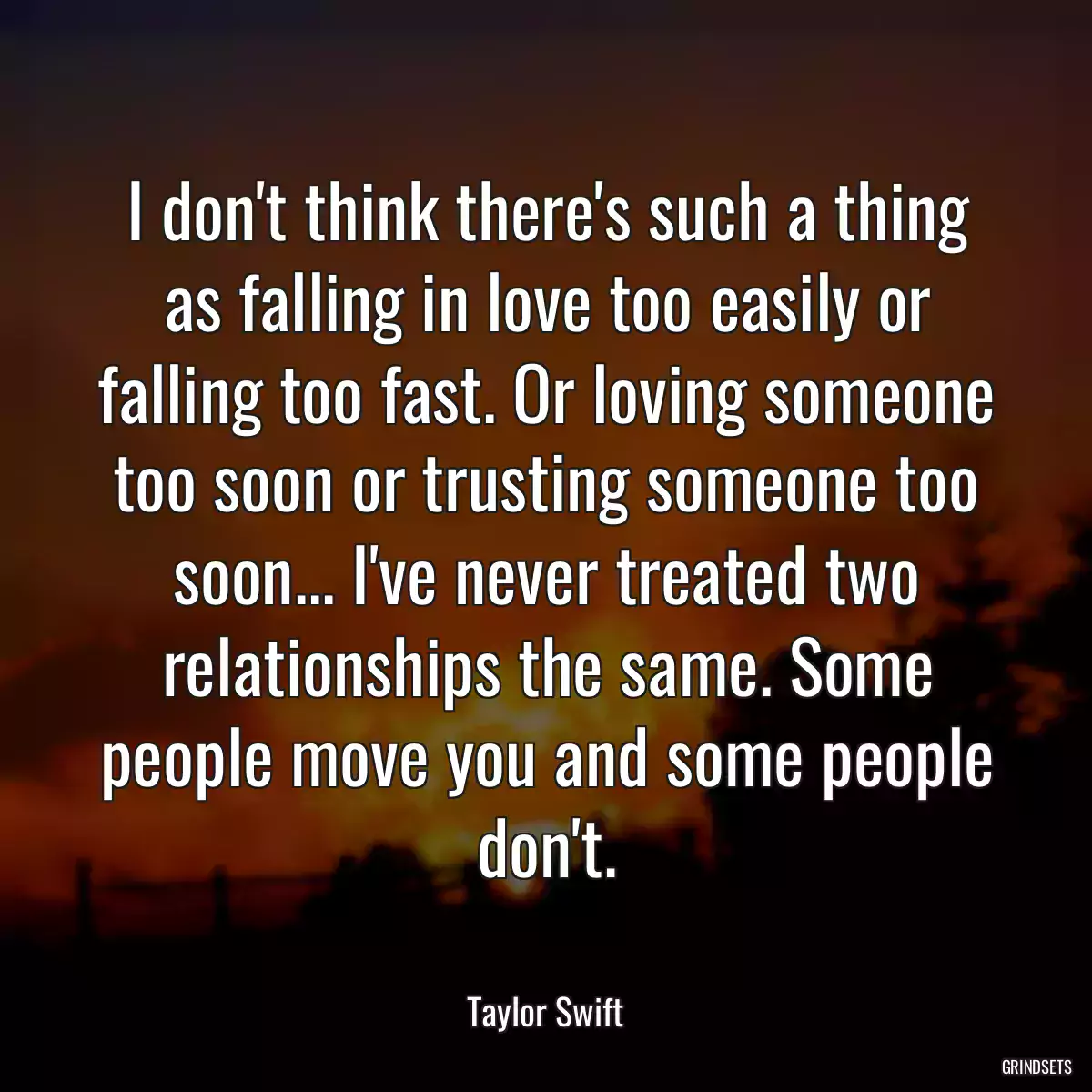 I don\'t think there\'s such a thing as falling in love too easily or falling too fast. Or loving someone too soon or trusting someone too soon... I\'ve never treated two relationships the same. Some people move you and some people don\'t.