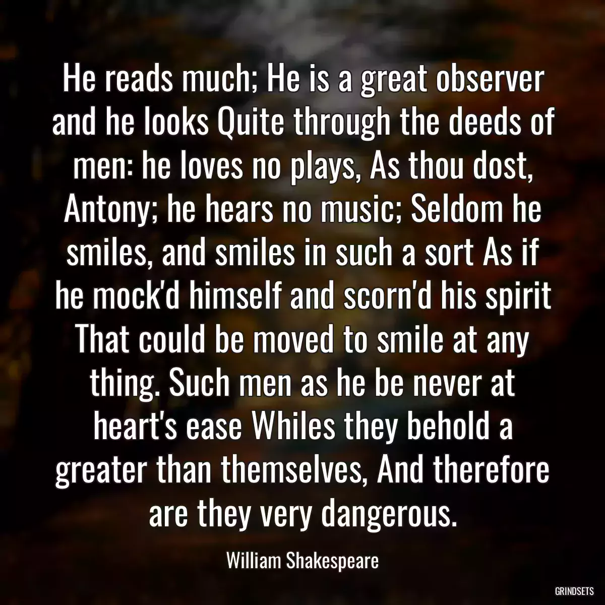 He reads much; He is a great observer and he looks Quite through the deeds of men: he loves no plays, As thou dost, Antony; he hears no music; Seldom he smiles, and smiles in such a sort As if he mock\'d himself and scorn\'d his spirit That could be moved to smile at any thing. Such men as he be never at heart\'s ease Whiles they behold a greater than themselves, And therefore are they very dangerous.