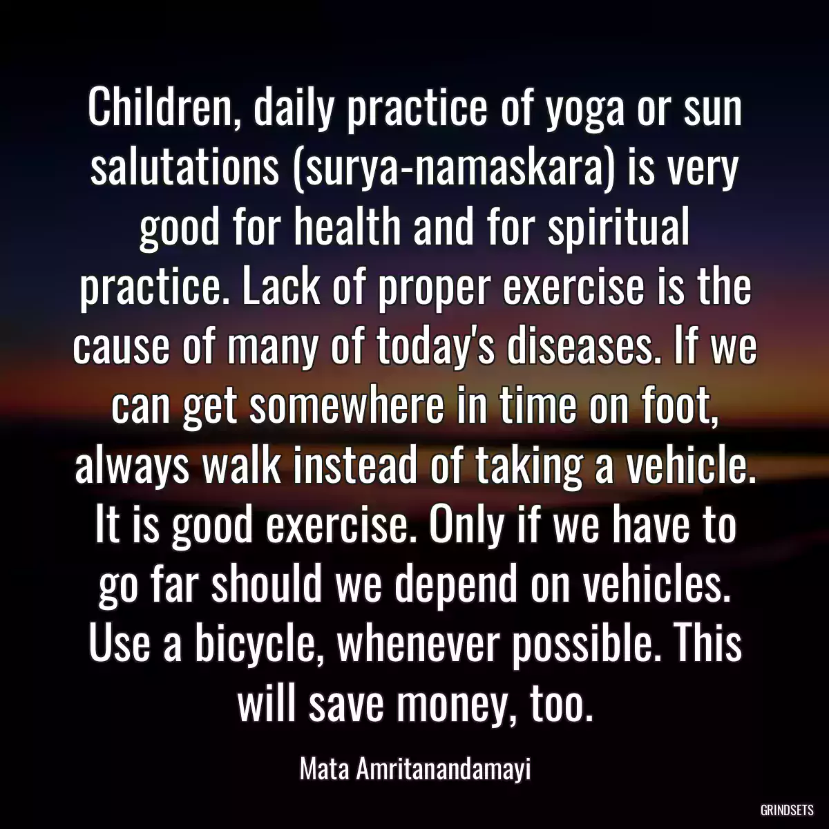 Children, daily practice of yoga or sun salutations (surya-namaskara) is very good for health and for spiritual practice. Lack of proper exercise is the cause of many of today\'s diseases. If we can get somewhere in time on foot, always walk instead of taking a vehicle. It is good exercise. Only if we have to go far should we depend on vehicles. Use a bicycle, whenever possible. This will save money, too.