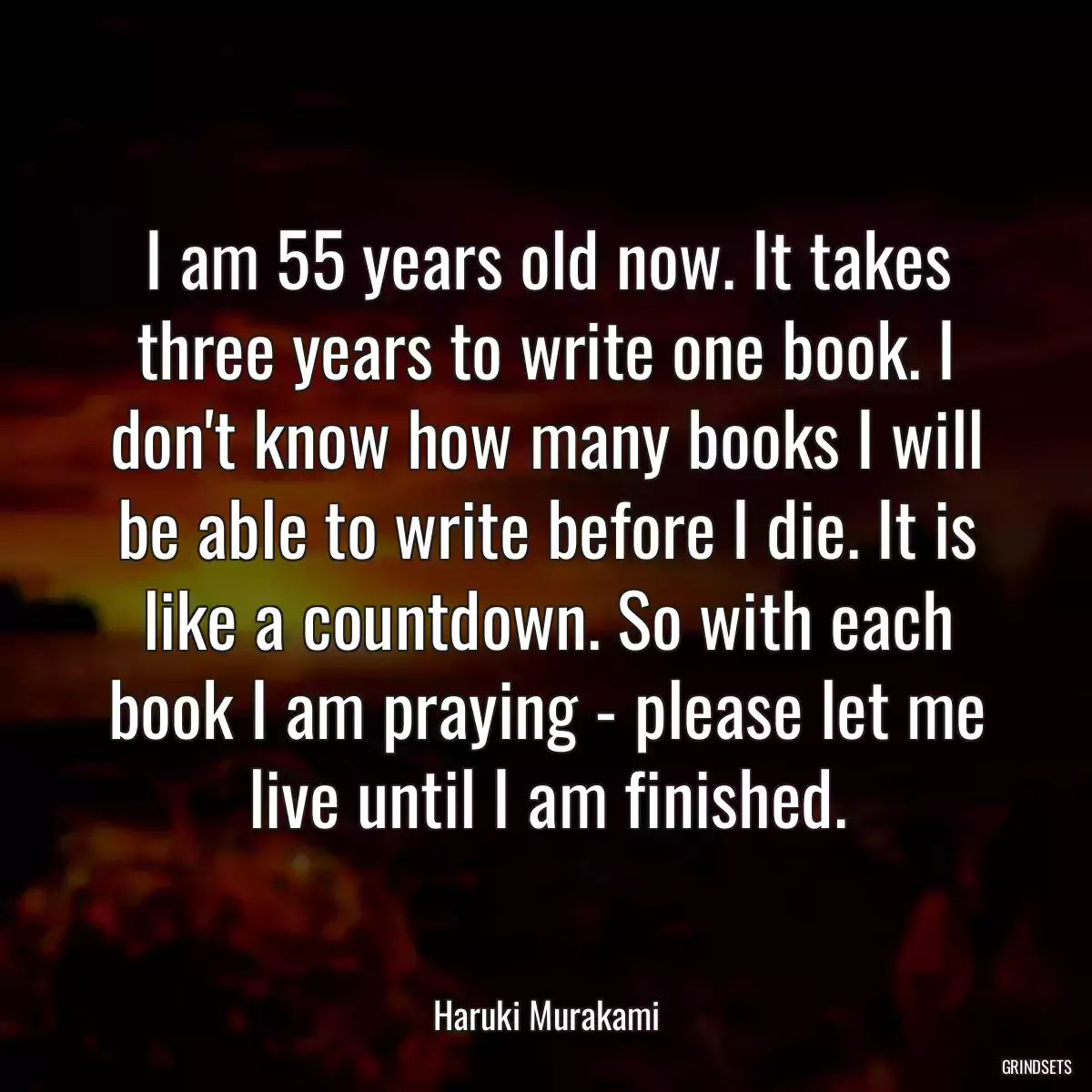 I am 55 years old now. It takes three years to write one book. I don\'t know how many books I will be able to write before I die. It is like a countdown. So with each book I am praying - please let me live until I am finished.