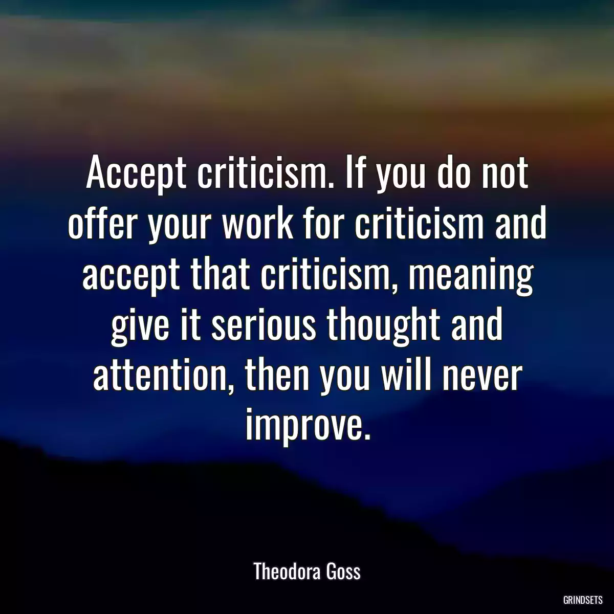 Accept criticism. If you do not offer your work for criticism and accept that criticism, meaning give it serious thought and attention, then you will never improve.