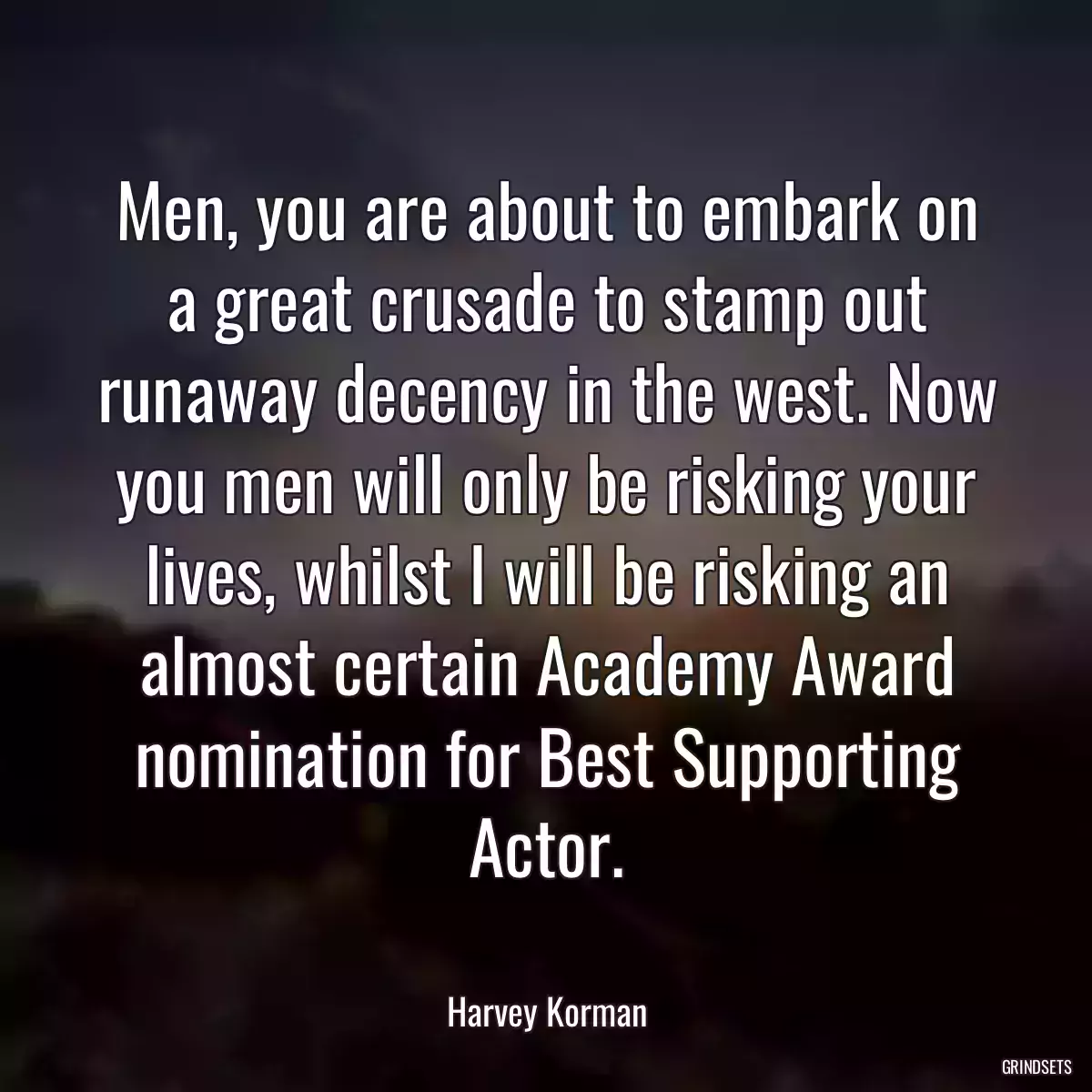 Men, you are about to embark on a great crusade to stamp out runaway decency in the west. Now you men will only be risking your lives, whilst I will be risking an almost certain Academy Award nomination for Best Supporting Actor.